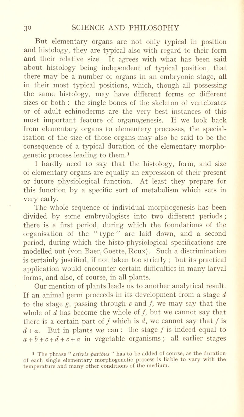 But elementary organs are not only typical in position and histology, they are typical also with regard to their form and their relative size. It agrees with what has been said about histology being independent of typical position, that there may be a number of organs in an embryonic stage, all in their most typical positions, which, though all possessing the same histology, may have different forms or different sizes or both : the single bones of the skeleton of vertebrates or of adult echinoderms are the very best instances of this most important feature of organogenesis. If we look back from elementary organs to elementary processes, the special- isation of the size of those organs may also be said to be the consequence of a typical duration of the elementary morpho- genetic process leading to them.1 I hardly need to say that the histology, form, and size of elementary organs are equally an expression of their present or future physiological function. At least they prepare for this function by a specific sort of metabolism which sets in very early. The whole sequence of individual morphogenesis has been divided by some embryologists into two different periods ; there is a first period, during which the foundations of the organisation of the “ type ” are laid down, and a second period, during which the histo-physiological specifications are modelled out (von Baer, Goette, Roux). Such a discrimination is certainly justified, if not taken too strictly ; but its practical application would encounter certain difficulties in many larval forms, and also, of course, in all plants. Our mention of plants leads us to another analytical result. If an animal germ proceeds in its development from a stage d to the stage g, passing through e and /, we may say that the whole of d has become the whole of /, but we cannot say that there is a certain part of / which is d, we cannot say that / is d + a. But in plants we can : the stage / is indeed equal to a + b + c + d + e + a in vegetable organisms ; all earlier stages 1 The phrase  ceteris paribus  has to be added of course, as the duration of each single elementary morphogenetic process is liable to vary with the temperature and many other conditions of the medium.