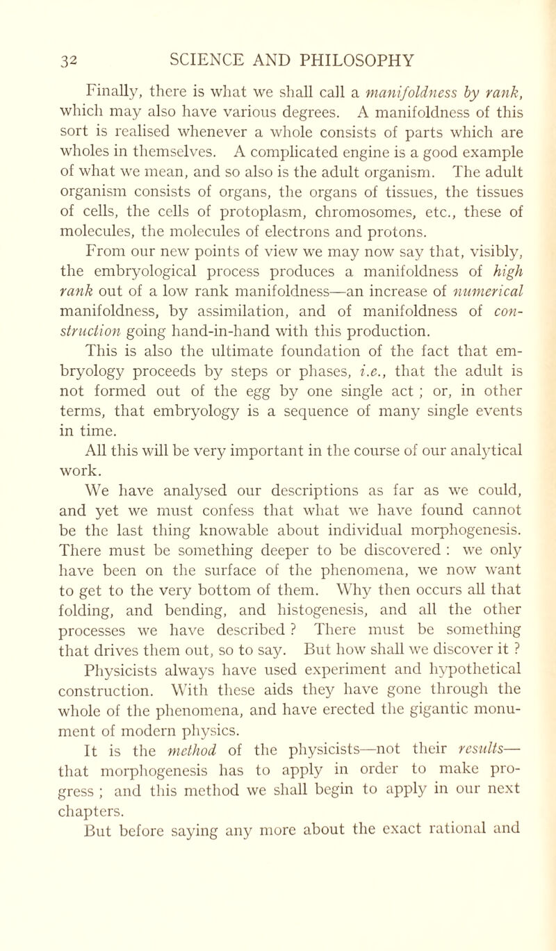 Finally, there is what we shall call a manifoldness by rank, which may also have various degrees. A manifoldness of this sort is realised whenever a whole consists of parts which are wholes in themselves. A complicated engine is a good example of what we mean, and so also is the adult organism. The adult organism consists of organs, the organs of tissues, the tissues of cells, the cells of protoplasm, chromosomes, etc., these of molecules, the molecules of electrons and protons. From our new points of view we may now say that, visibly, the embryological process produces a manifoldness of high rank out of a low rank manifoldness—an increase of numerical manifoldness, by assimilation, and of manifoldness of con- struction going hand-in-hand with this production. This is also the ultimate foundation of the fact that em- bryology proceeds by steps or phases, i.e., that the adult is not formed out of the egg by one single act ; or, in other terms, that embryology is a sequence of many single events in time. All this will be very important in the course of our analytical work. We have analysed our descriptions as far as we could, and yet we must confess that what we have found cannot be the last thing knowable about individual morphogenesis. There must be something deeper to be discovered : we only have been on the surface of the phenomena, we now want to get to the very bottom of them. Why then occurs all that folding, and bending, and histogenesis, and all the other processes we have described ? There must be something that drives them out, so to say. But how shall we discover it ? Physicists always have used experiment and hypothetical construction. With these aids they have gone through the whole of the phenomena, and have erected the gigantic monu- ment of modern physics. It is the method of the physicists—not their results— that morphogenesis has to apply in order to make pro- gress ; and this method we shall begin to apply in our next chapters. But before saying any more about the exact rational and