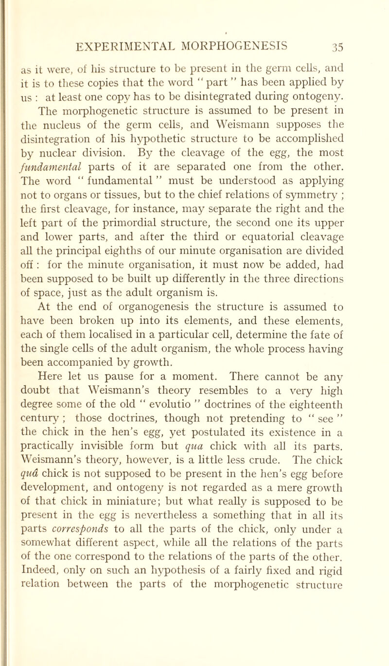 as it were, of his structure to be present in the germ cells, and it is to these copies that the word “ part ” has been applied by us : at least one copy has to be disintegrated during ontogeny. The morphogenetic structure is assumed to be present in the nucleus of the germ cells, and Weismann supposes the disintegration of his hypothetic structure to be accomplished by nuclear division. By the cleavage of the egg, the most fundamental parts of it are separated one from the other. The word “ fundamental ” must be understood as applying not to organs or tissues, but to the chief relations of symmetry ; the first cleavage, for instance, may separate the right and the left part of the primordial structure, the second one its upper and lower parts, and after the third or equatorial cleavage all the principal eighths of our minute organisation are divided off: for the minute organisation, it must now be added, had been supposed to be built up differently in the three directions of space, just as the adult organism is. At the end of organogenesis the structure is assumed to have been broken up into its elements, and these elements, each of them localised in a particular cell, determine the fate of the single cells of the adult organism, the whole process having been accompanied by growth. Here let us pause for a moment. There cannot be any doubt that Weismann’s theory resembles to a very high degree some of the old “ evolutio ” doctrines of the eighteenth century ; those doctrines, though not pretending to “ see ” the chick in the hen’s egg, yet postulated its existence in a practically invisible form but qua chick with all its parts. Weismann’s theory, however, is a little less crude. The chick qua chick is not supposed to be present in the hen’s egg before development, and ontogeny is not regarded as a mere growth of that chick in miniature; but what really is supposed to be present in the egg is nevertheless a something that in all its parts corresponds to all the parts of the chick, only under a somewhat different aspect, while all the relations of the parts of the one correspond to the relations of the parts of the other. Indeed, only on such an hypothesis of a fairly fixed and rigid relation between the parts of the morphogenetic structure