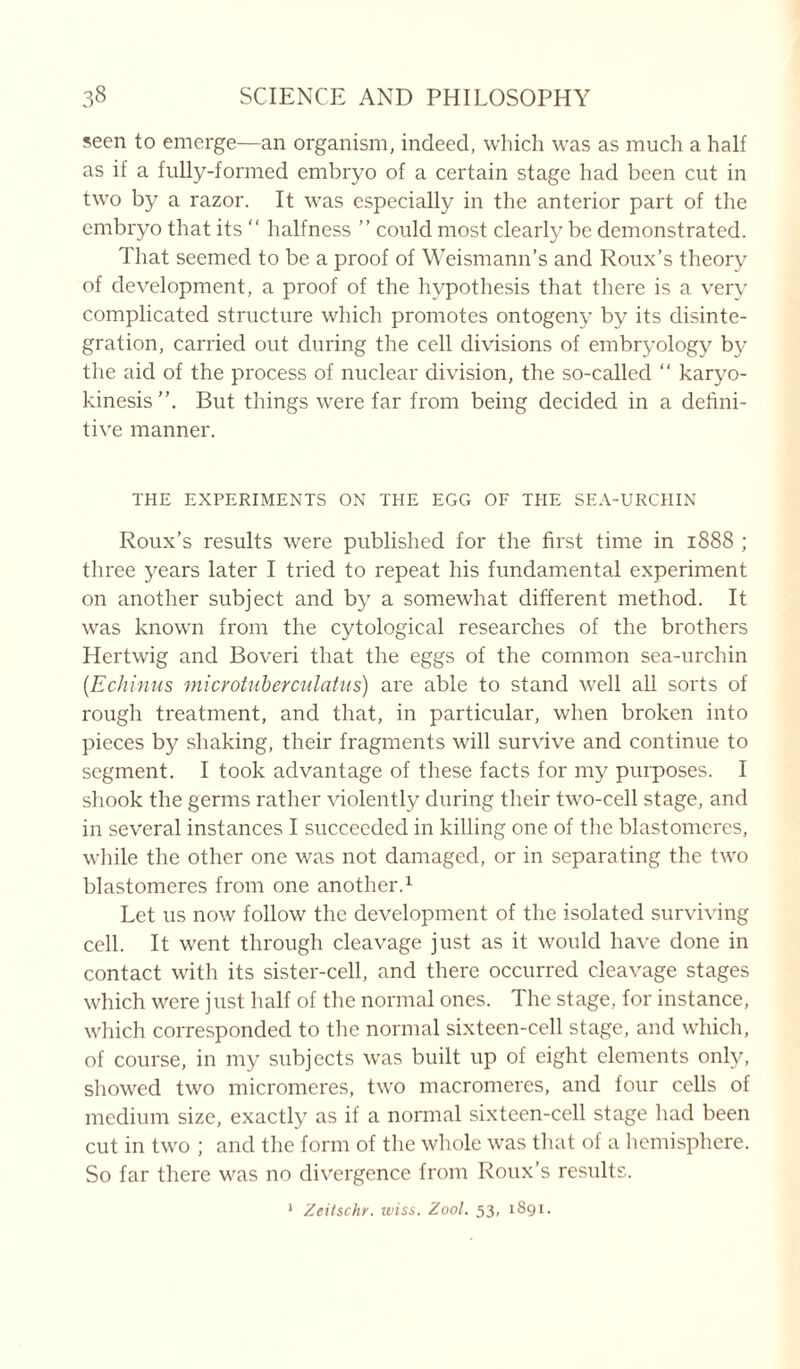 seen to emerge—an organism, indeed, which was as much a half as if a fully-formed embryo of a certain stage had been cut in two by a razor. It was especially in the anterior part of the embryo that its “ halfness ” could most clearly be demonstrated. That seemed to be a proof of Weismann’s and Roux’s theory of development, a proof of the hypothesis that there is a very complicated structure which promotes ontogeny by its disinte- gration, carried out during the cell divisions of embryology by the aid of the process of nuclear division, the so-called “ karyo- kinesis”. But things were far from being decided in a defini- tive manner. THE EXPERIMENTS ON THE EGG OF THE SEA-URCHIN Roux’s results were published for the first time in 1888 ; three years later I tried to repeat his fundamental experiment on another subject and by a somewhat different method. It was known from the cytological researches of the brothers Hertwig and Boveri that the eggs of the common sea-urchin (.Echinus microtuberculatus) are able to stand well all sorts of rough treatment, and that, in particular, when broken into pieces by shaking, their fragments will survive and continue to segment. I took advantage of these facts for my purposes. I shook the germs rather violently during their two-cell stage, and in several instances I succeeded in killing one of the blastomeres, while the other one was not damaged, or in separating the two blastomeres from one another.1 Let us now follow the development of the isolated surviving cell. It went through cleavage just as it would have done in contact with its sister-cell, and there occurred cleavage stages which were j 11st half of the normal ones. The stage, for instance, which corresponded to the normal sixteen-cell stage, and which, of course, in my subjects was built up of eight elements only, showed two micromeres, two macromeres, and four cells of medium size, exactly as if a normal sixteen-cell stage had been cut in two ; and the form of the whole was that of a hemisphere. So far there was no divergence from Roux’s results.