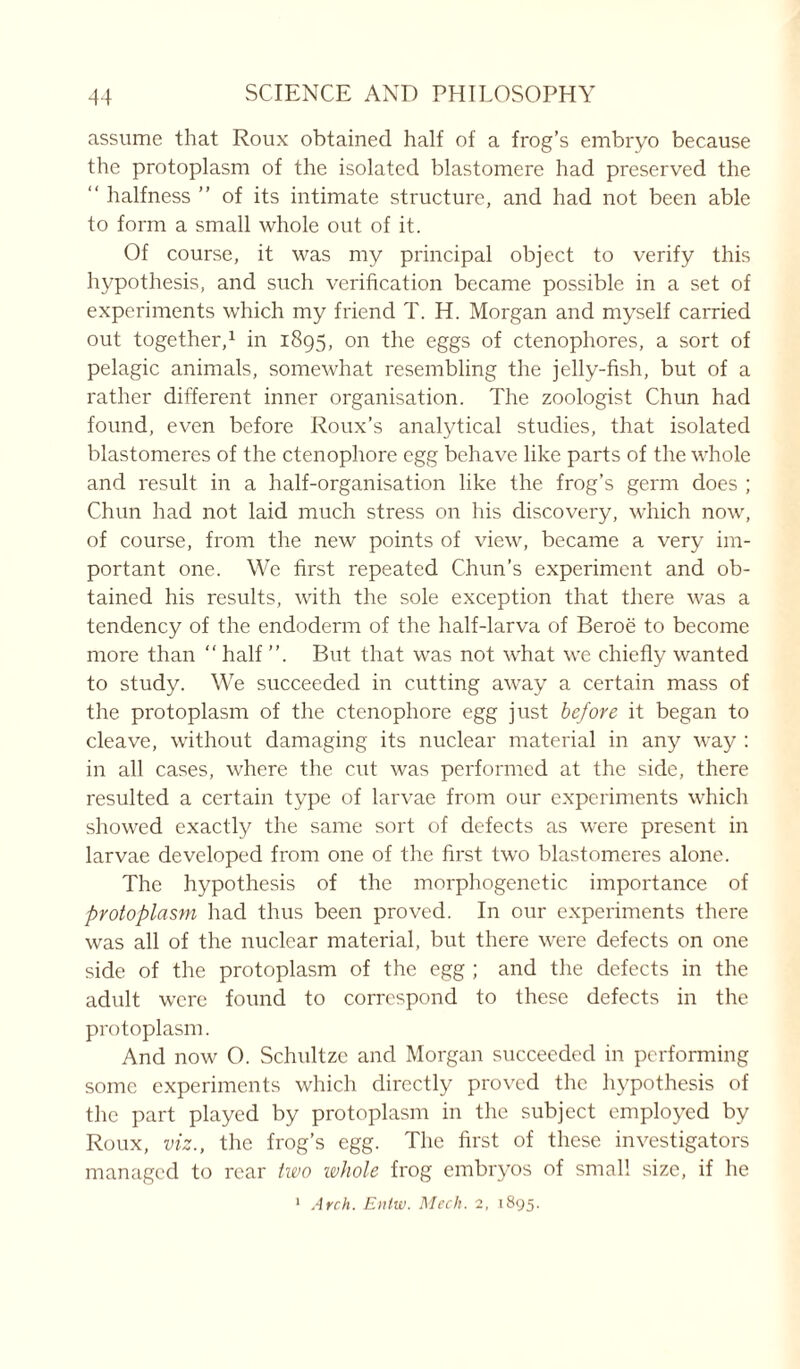 assume that Roux obtained half of a frog’s embryo because the protoplasm of the isolated blastomere had preserved the “ halfness ” of its intimate structure, and had not been able to form a small whole out of it. Of course, it was my principal object to verify this hypothesis, and such verification became possible in a set of experiments which my friend T. H. Morgan and myself carried out together,1 in 1895, on the eggs of ctenophores, a sort of pelagic animals, somewhat resembling the jelly-fish, but of a rather different inner organisation. The zoologist Chun had found, even before Roux’s analytical studies, that isolated blastomeres of the ctenophore egg behave like parts of the whole and result in a half-organisation like the frog’s germ does ; Chun had not laid much stress on his discovery, which now, of course, from the new points of view, became a very im- portant one. We first repeated Chun’s experiment and ob- tained his results, with the sole exception that there was a tendency of the endoderm of the half-larva of Beroe to become more than “ half ”. But that was not what we chiefly wanted to study. We succeeded in cutting away a certain mass of the protoplasm of the ctenophore egg just before it began to cleave, without damaging its nuclear material in any way : in all cases, where the cut was performed at the side, there resulted a certain type of larvae from our experiments which showed exactly the same sort of defects as were present in larvae developed from one of the first two blastomeres alone. The hypothesis of the morphogenetic importance of protoplasm had thus been proved. In our experiments there was all of the nuclear material, but there were defects on one side of the protoplasm of the egg ; and the defects in the adult were found to correspond to these defects in the protoplasm. And now O. Schultze and Morgan succeeded in performing some experiments which directly proved the hypothesis of the part played by protoplasm in the subject employed by Roux, viz., the frog’s egg. The first of these investigators managed to rear two whole frog embryos of small size, if he