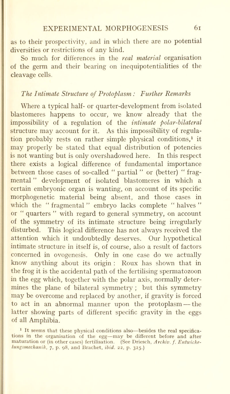 as to their prospectivity, and in which there are no potential diversities or restrictions of any kind. So much for differences in the real material organisation of the germ and their bearing on inequipotentialities of the cleavage cells. The Intimate Structure of Protoplasm: Further Remarks Where a typical half- or quarter-development from isolated blastomeres happens to occur, we know already that the impossibility of a regulation of the intimate polar-bilateral structure may account for it. As this impossibility of regula- tion probably rests on rather simple physical conditions,1 it may properly be stated that equal distribution of potencies is not wanting but is only overshadotved here. In this respect there exists a logical difference of fundamental importance between those cases of so-called “ partial ” or (better) “ frag- mental ” development of isolated blastomeres in which a certain embryonic organ is wanting, on account of its specific morphogenetic material being absent, and those cases in which the “ fragmental ” embryo lacks complete “ halves ” or “ quarters ” with regard to general symmetry, on account of the symmetry of its intimate structure being irregularly disturbed. This logical difference has not always received the attention which it undoubtedly deserves. Our hypothetical intimate structure in itself is, of course, also a result of factors concerned in ovogenesis. Only in one case do we actually know anything about its origin : Roux has shown that in the frog it is the accidental path of the fertilising spermatozoon in the egg which, together with the polar axis, normally deter- mines the plane of bilateral symmetry ; but this symmetry may be overcome and replaced by another, if gravity is forced to act in an abnormal manner upon the protoplasm — the latter showing parts of different specific gravity in the eggs of all Amphibia. 1 It seems that these physical conditions also—besides the real specifica- tions in the organisation of the egg—may be different before and after maturation or (in other cases) fertilisation. (See Driesch, Archiv. f. Entwicke- lungsmechanik, 7, p. 98, and Brachet, ibid. 22, p. 325.)