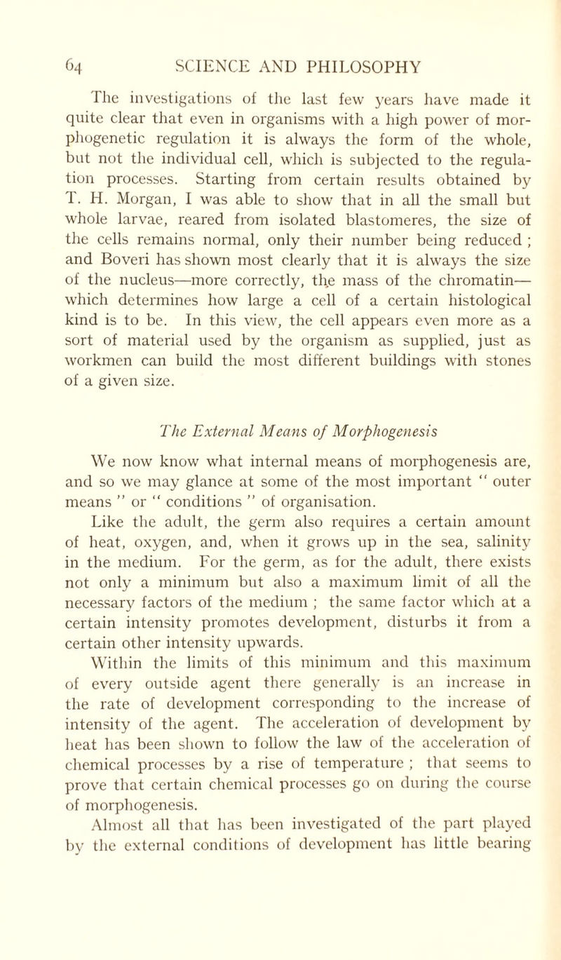 I he investigations of the last few years have made it quite clear that even in organisms with a high power of mor- phogenetic regulation it is always the form of the whole, but not the individual cell, which is subjected to the regula- tion processes. Starting from certain results obtained by T. H. Morgan, I was able to show that in all the small but whole larvae, reared from isolated blastomeres, the size of the cells remains normal, only their number being reduced ; and Boveri has shown most clearly that it is always the size of the nucleus—more correctly, the mass of the chromatin— which determines how large a cell of a certain histological kind is to be. In this view, the cell appears even more as a sort of material used by the organism as supplied, just as workmen can build the most different buildings with stones of a given size. The External Means of Morphogenesis We now know what internal means of morphogenesis are, and so we may glance at some of the most important “ outer means ” or “ conditions ” of organisation. Like the adult, the germ also requires a certain amount of heat, oxygen, and, when it grows up in the sea, salinity in the medium. For the germ, as for the adult, there exists not only a minimum but also a maximum limit of all the necessary factors of the medium ; the same factor which at a certain intensity promotes development, disturbs it from a certain other intensity upwards. Within the limits of this minimum and this maximum of every outside agent there generally is an increase in the rate of development corresponding to the increase of intensity of the agent. The acceleration of development by heat has been shown to follow the law of the acceleration of chemical processes by a rise of temperature ; that seems to prove that certain chemical processes go on during the course of morphogenesis. Almost all that has been investigated of the part played by the external conditions of development has little bearing