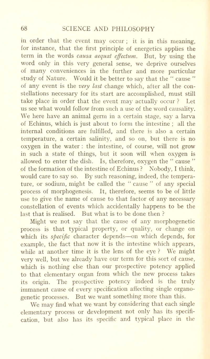 in order that the event may occur ; it is in this meaning, for instance, that the first principle of energetics applies the term in the words causa aequat effectwn. But, by using the word only in this very general sense, we deprive ourselves of many conveniences in the further and more particular study of Nature. Would it be better to say that the “ cause ” of any event is the very last change which, after all the con- stellations necessary for its start are accomplished, must still take place in order that the event may actually occur ? Let us see what would follow from such a use of the word causality. We here have an animal germ in a certain stage, say a larva of Echinus, which is just about to form the intestine ; all the internal conditions are fulfilled, and there is also a certain temperature, a certain salinity, and so on, but there is no oxygen in the water : the intestine, of course, will not grow in such a state of things, but it soon will when oxygen is allowed to enter the dish. Is, therefore, oxygen the “ cause ” of the formation of the intestine of Echinus ? Nobody, I think, would care to say so. By such reasoning, indeed, the tempera- ture, or sodium, might be called the “ cause ” of any special process of morphogenesis. It, therefore, seems to be of little use to give the name of cause to that factor of any necessary constellation of events which accidentally happens to be the last that is realised. But what is to be done then ? Might we not say that the cause of any morphogenetic process is that typical property, or quality, or change on which its specific character depends—on which depends, for example, the fact that now it is the intestine which appears, while at another time it is the lens of the eye ? We might very well, but we already have our term for this sort of cause, which is nothing else than our prospective potency applied to that elementary organ from which the new process takes its origin. The prospective potency indeed is the truly immanent cause of every specification affecting single organo- genetic processes. But we want something more than this. We may find what we want by considering that each single elementary process or development not only has its specifi- cation, but also has its specific and typical place in the