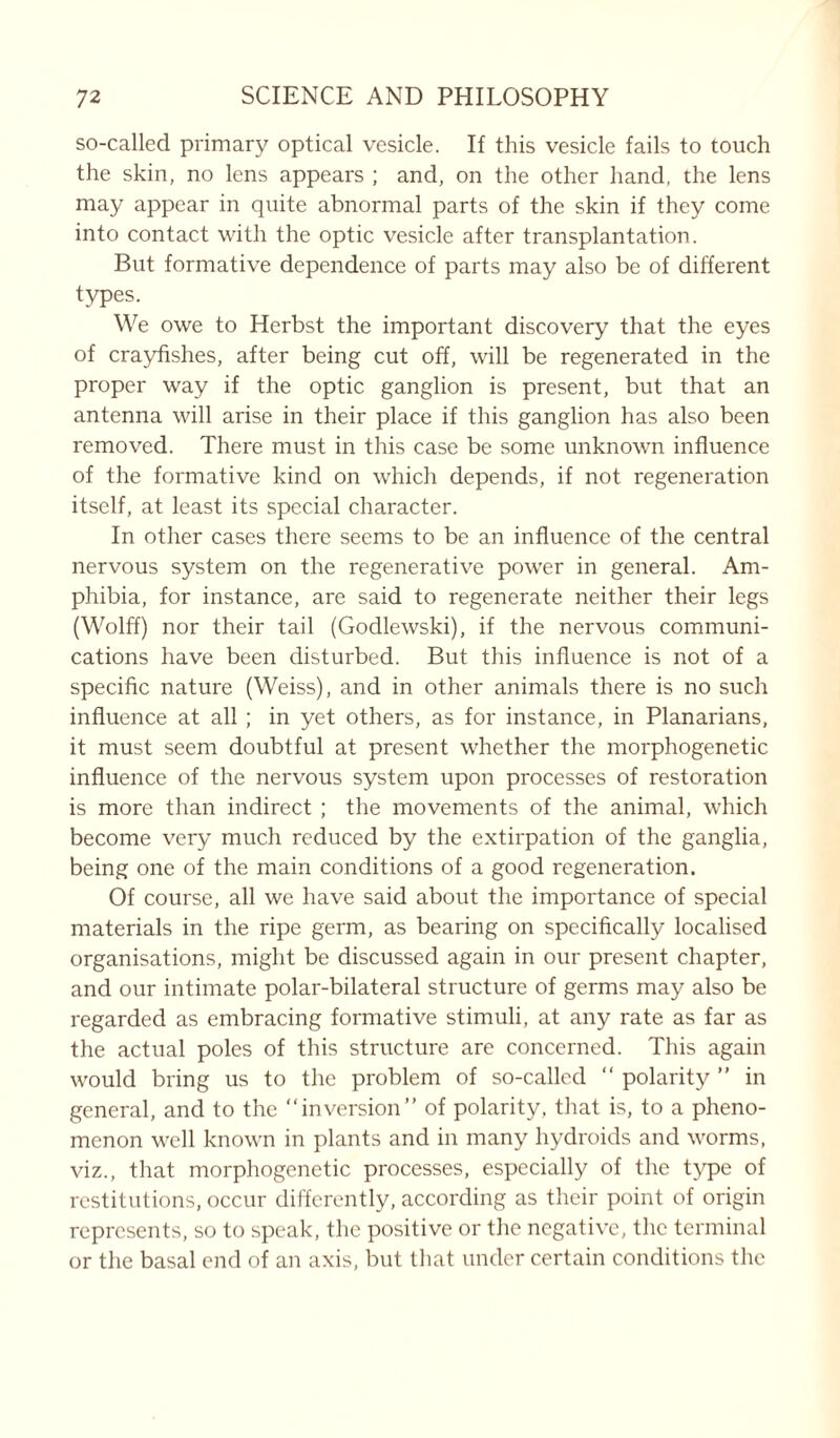 so-called primary optical vesicle. If this vesicle fails to touch the skin, no lens appears ; and, on the other hand, the lens may appear in quite abnormal parts of the skin if they come into contact with the optic vesicle after transplantation. But formative dependence of parts may also be of different types. We owe to Herbst the important discovery that the eyes of crayfishes, after being cut off, will be regenerated in the proper way if the optic ganglion is present, but that an antenna will arise in their place if this ganglion has also been removed. There must in this case be some unknown influence of the formative kind on which depends, if not regeneration itself, at least its special character. In other cases there seems to be an influence of the central nervous system on the regenerative power in general. Am- phibia, for instance, are said to regenerate neither their legs (Wolff) nor their tail (Godlewski), if the nervous communi- cations have been disturbed. But this influence is not of a specific nature (Weiss), and in other animals there is no such influence at all ; in yet others, as for instance, in Planarians, it must seem doubtful at present whether the morphogenetic influence of the nervous system upon processes of restoration is more than indirect ; the movements of the animal, which become very much reduced by the extirpation of the ganglia, being one of the main conditions of a good regeneration. Of course, all we have said about the importance of special materials in the ripe germ, as bearing on specifically localised organisations, might be discussed again in our present chapter, and our intimate polar-bilateral structure of germs may also be regarded as embracing formative stimuli, at any rate as far as the actual poles of this structure are concerned. This again would bring us to the problem of so-called “ polarity ” in general, and to the inversion” of polarity, that is, to a pheno- menon well known in plants and in many hydroids and worms, viz., that morphogenetic processes, especially of the type of restitutions, occur differently, according as their point of origin represents, so to speak, the positive or the negative, the terminal or the basal end of an axis, but that under certain conditions the