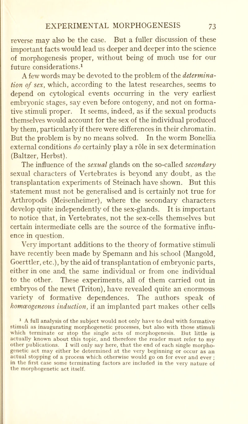 reverse may also be the case. But a fuller discussion of these important facts would lead us deeper and deeper into the science of morphogenesis proper, without being of much use for our future considerations.1 A few words may be devoted to the problem of the determina- tion of sex, which, according to the latest researches, seems to depend on cytological events occurring in the very earliest embryonic stages, say even before ontogeny, and not on forma- tive stimuli proper. It seems, indeed, as if the sexual products themselves would account for the sex of the individual produced by them, particularly if there were differences in their chromatin. But the problem is by no means solved. In the worm Bonellia external conditions do certainly play a role in sex determination (Baltzer, Herbst). The influence of the sexual glands on the so-called secondary sexual characters of Vertebrates is beyond any doubt, as the transplantation experiments of Steinach have shown. But this statement must not be generalised and is certainly not true for Arthropods (Meisenheimer), where the secondary characters develop quite independently of the sex-glands. It is important to notice that, in Vertebrates, not the sex-cells themselves but certain intermediate cells are the source of the formative influ- ence in question. Very important additions to the theory of formative stimuli have recently been made by Spemann and his school (Mangold, Goerttler, etc.), by the aid of transplantation of embryonic parts, either in one and the same individual or from one individual to the other. These experiments, all of them carried out in embryos of the newt (Triton), have revealed quite an enormous variety of formative dependences. The authors speak of homceogeneous induction, if an implanted part makes other cells 1 A full analysis of the subject would not only have to deal with formative stimuli as inaugurating morphogenetic processes, but also with those stimuli which terminate or stop the single acts of morphogenesis. But little is actually known about this topic, and therefore the reader must refer to my other publications. I will only say here, that the end of each single morpho- genetic act may either be determined at the very beginning or occur as an actual stopping of a process which otherwise would go on for ever and ever ; in the first case some terminating factors are included in the very nature of the morphogenetic act itself.