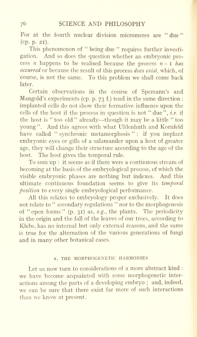 For at the fourth nuclear division micromeres are  due ” (cp. p. 21). This phenomenon of “ being due ” requires further investi- gation. And so does the question whether an embryonic pro- cess n happens to be realised because the process n - i has occurred or because the result of this process does exist, which, of course, is not the same. To this problem we shall come back later. Certain observations in the course of Spemann’s and Mangold’s experiments (cp. p. 73 f.) tend in the same direction : implanted cells do not show their formative influence upon the cells of the host if the process in question is not “ due”, i.e. if the host is “ too old ” already—though it may be a little “ too young”. And this agrees with what Uhlenhuth and Kornfeld have called “ synchronic metamorphosis ” : if you implant embryonic eyes or gills of a salamander upon a host of greater age, they will change their structure according to the age of the host. The host gives the temporal rule. To sum up : it seems as if there were a continuous stream of becoming at the basis of the embryological process, of which the visible embryonic phases are nothing but indexes. And this ultimate continuous foundation seems to give its temporal position to every single embryological performance. All this relates to embryology proper exclusively. It does not relate to “ secondary regulations ” nor to the morphogenesis of “open forms” (p. 31) as, e.g., the plants. The periodicity in the origin and the fall of the leaves of our trees, according to Ivlebs, has no internal but only external reasons, and the same is true for the alternation of the various generations of fungi and in many other botanical cases. e. THE MORPHOGENETIC HARMONIES Let us now turn to considerations of a more abstract kind : we have become acquainted with some morphogenetic inter- actions among the parts of a developing embryo ; and, indeed, we can be sure that there exist far more of such interactions than we know at present.