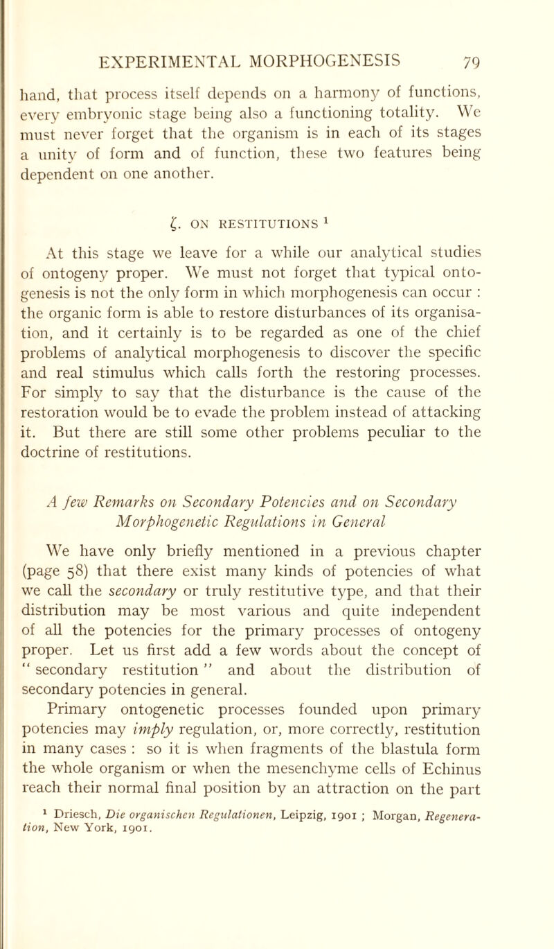 hand, that process itself depends on a harmony of functions, every embryonic stage being also a functioning totality. We must never forget that the organism is in each of its stages a unity of form and of function, these two features being dependent on one another. £. ON RESTITUTIONS 1 At this stage we leave for a while our analytical studies of ontogeny proper. We must not forget that typical onto- genesis is not the only form in which morphogenesis can occur : the organic form is able to restore disturbances of its organisa- tion, and it certainly is to be regarded as one of the chief problems of analytical morphogenesis to discover the specific and real stimulus which calls forth the restoring processes. For simply to say that the disturbance is the cause of the restoration would be to evade the problem instead of attacking it. But there are still some other problems peculiar to the doctrine of restitutions. A few Remarks on Secondary Potencies and on Secondary Morphogenetic Regulations in General We have only briefly mentioned in a previous chapter (page 58) that there exist many kinds of potencies of what we call the secondary or truly restitutive type, and that their distribution may be most various and quite independent of all the potencies for the primary processes of ontogeny proper. Let us first add a few words about the concept of “ secondary restitution ” and about the distribution of secondary potencies in general. Primary ontogenetic processes founded upon primary potencies may imply regulation, or, more correctly, restitution in many cases : so it is when fragments of the blastula form the whole organism or when the mesenchyme cells of Echinus reach their normal final position by an attraction on the part 1 Driesch, Die organischen Regulalionen, Leipzig, 1901 ; Morgan, Regenera- tion, Mew York, 1901.