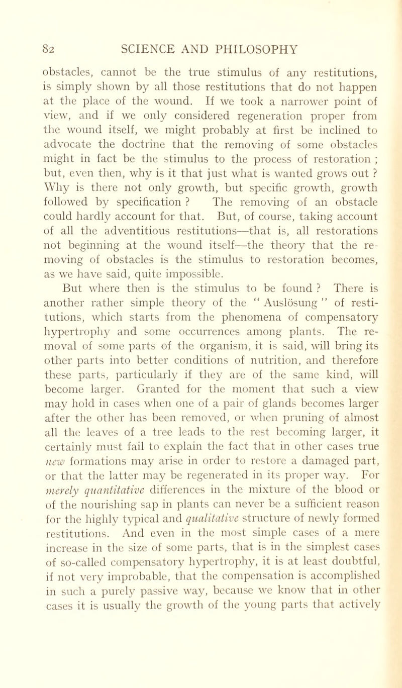 obstacles, cannot be the true stimulus of any restitutions, is simply shown by all those restitutions that do not happen at the place of the wound. If we took a narrower point of view, and if we only considered regeneration proper from the wound itself, we might probably at first be inclined to advocate the doctrine that the removing of some obstacles might in fact be the stimulus to the process of restoration ; but, even then, why is it that just what is wanted grows out ? Why is there not only growth, but specific growth, growth followed by specification ? The removing of an obstacle could hardly account for that. But, of course, taking account of all the adventitious restitutions—that is, all restorations not beginning at the wound itself—the theory that the re moving of obstacles is the stimulus to restoration becomes, as we have said, quite impossible. But where then is the stimulus to be found ? There is another rather simple theory of the “ Auslosung ” of resti- tutions, which starts from the phenomena of compensatory hypertrophy and some occurrences among plants. The re- moval of some parts of the organism, it is said, will bring its other parts into better conditions of nutrition, and therefore these parts, particularly if they are of the same kind, will become larger. Granted for the moment that such a view may hold in cases when one of a pair of glands becomes larger after the other has been removed, or when pruning of almost all the leaves of a tree leads to the rest becoming larger, it certainly must fail to explain the fact that in other cases true new formations may arise in order to restore a damaged part, or that the latter may be regenerated in its proper way. For merely quantitative differences in the mixture of the blood or of the nourishing sap in plants can never be a sufficient reason for the highly typical and qualitative structure of newly formed restitutions. And even in the most simple cases of a mere increase in the size of some parts, that is in the simplest cases of so-called compensatory hypertrophy, it is at least doubtful, if not very improbable, that the compensation is accomplished in such a purely passive way, because we know that in other cases it is usually the growth of the young parts that actively