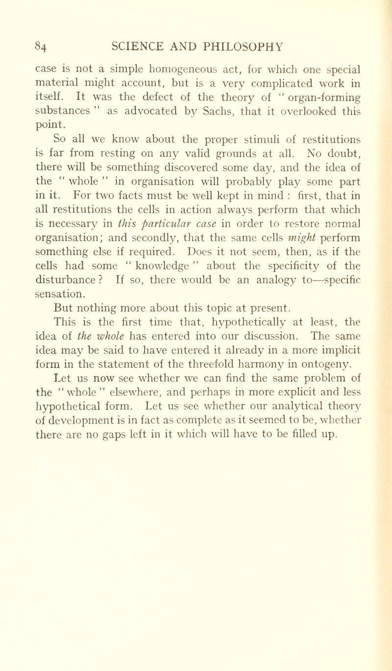 case is not a simple homogeneous act, for which one special material might account, but is a very complicated work in itself. It was the defect of the theory of “ organ-forming substances ” as advocated by Sachs, that it overlooked this point. So all we know about the proper stimuli of restitutions is far from resting on any valid grounds at all. No doubt, there will be something discovered some day, and the idea of the “ whole ” in organisation will probably play some part in it. For two facts must be well kept in mind : first, that in all restitutions the cells in action always perform that which is necessary in this particular case in order to restore normal organisation; and secondly, that the same cells might perform something else if required. Does it not seem, then, as if the cells had some “ knowledge ” about the specificity of the disturbance ? If so, there would be an analogy to—specific sensation. But nothing more about this topic at present. This is the first time that, hypothetically at least, the idea of the whole has entered into our discussion. The same idea may be said to have entered it already in a more implicit form in the statement of the threefold harmony in ontogeny. Let us now see whether we can find the same problem of the “whole ’’ elsewhere, and perhaps in more explicit and less hypothetical form. Let us see whether our analytical theory of development is in fact as complete as it seemed to be, whether there are no gaps left in it which will have to be filled up.