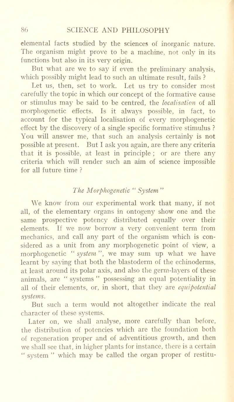 elemental facts studied by the sciences of inorganic nature. The organism might prove to be a machine, not only in its functions but also in its very origin. But what are we to say if even the preliminary analysis, which possibly might lead to such an ultimate result, fails ? Let us, then, set to work. Let us try to consider most carefully the topic in which our concept of the formative cause or stimulus may be said to be centred, the localisation of all morphogenetic effects. Is it always possible, in fact, to account for the typical localisation of every morphogenetic effect by the discovery of a single specific formative stimulus ? You will answer me, that such an analysis certainly is not possible at present. But I ask you again, are there any criteria that it is possible, at least in principle ; or are there any criteria which will render such an aim of science impossible for all future time ? The Morphogenetic “ System ” We know from our experimental work that many, if not all, of the elementary organs in ontogeny show one and the same prospective potency distributed equally over their elements. If we now borrow a very convenient term from mechanics, and call any part of the organism which is con- sidered as a unit from any morphogenetic point of view, a morphogenetic “ system ”, we may sum up what we have learnt by saying that both the blastoderm of the echinoderms, at least around its polar axis, and also the germ-layers of these animals, are “ systems ” possessing an equal potentiality in all of their elements, or, in short, that they are equipotential systems. But such a term would not altogether indicate the real character of these systems. Later on, we shall analyse, more carefully than before, the distribution of potencies which are the foundation both of regeneration proper and of adventitious growth, and then we shall see that, in higher plants for instance, there is a certain “ system ” which may be called the organ proper of rcstitu-