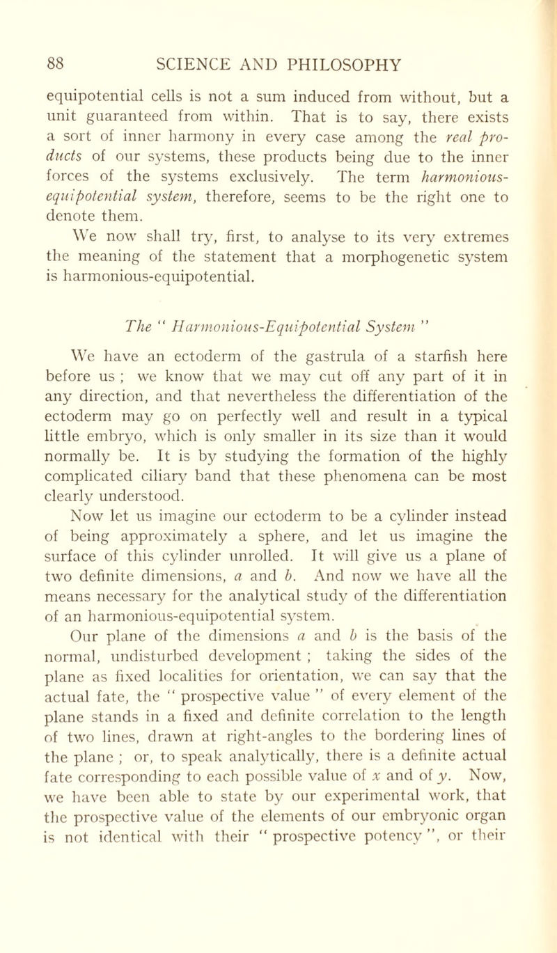 equipotential cells is not a sum induced from without, but a unit guaranteed from within. That is to say, there exists a sort of inner harmony in every case among the real pro- ducts of our systems, these products being due to the inner forces of the systems exclusively. The term harmonious- equipotential system, therefore, seems to be the right one to denote them. We now shall try, first, to analyse to its very extremes the meaning of the statement that a morphogenetic system is harmonious-equipotential. The “ Harmonious-Equipotential System ” We have an ectoderm of the gastrula of a starfish here before us ; we know that we may cut off any part of it in any direction, and that nevertheless the differentiation of the ectoderm may go on perfectly well and result in a typical little embryo, which is only smaller in its size than it would normally be. It is by studying the formation of the highly complicated ciliary band that these phenomena can be most clearly understood. Now let us imagine our ectoderm to be a cylinder instead of being approximately a sphere, and let us imagine the surface of this cylinder unrolled. It will give us a plane of two definite dimensions, a and b. And now we have all the means necessary for the analytical study of the differentiation of an harmonious-equipotential system. Our plane of the dimensions a and b is the basis of the normal, undisturbed development ; taking the sides of the plane as fixed localities for orientation, we can say that the actual fate, the “ prospective value ” of every element of the plane stands in a fixed and definite correlation to the length of two lines, drawn at right-angles to the bordering lines of the plane ; or, to speak analytically, there is a definite actual fate corresponding to each possible value of * and of y. Now, we have been able to state by our experimental work, that the prospective value of the elements of our embryonic organ is not identical with their “ prospective potency ”, or their