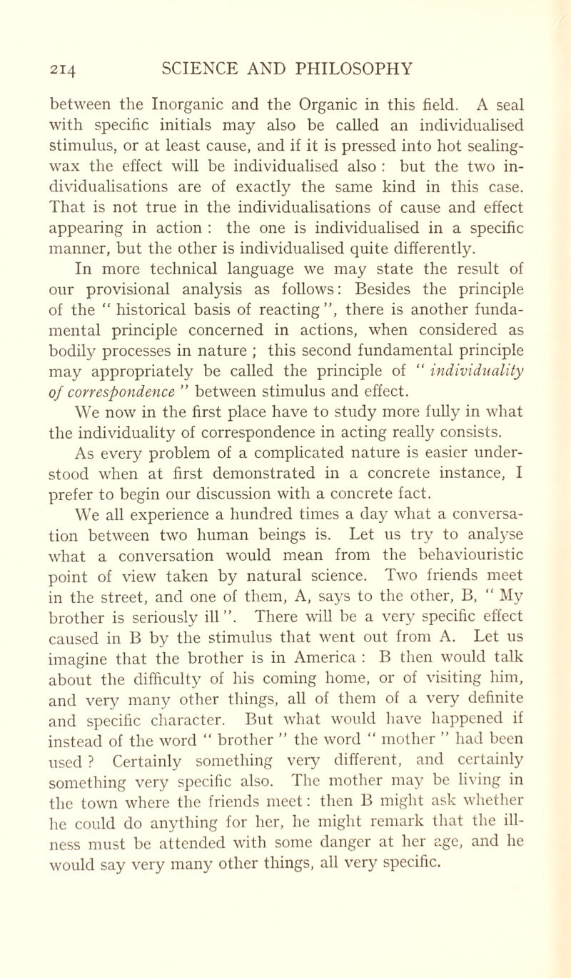 between the Inorganic and the Organic in this field. A seal with specific initials may also be called an individualised stimulus, or at least cause, and if it is pressed into hot sealing- wax the effect will be individualised also : but the two in- dividualisations are of exactly the same kind in this case. That is not true in the individualisations of cause and effect appearing in action : the one is individualised in a specific manner, but the other is individualised quite differently. In more technical language we may state the result of our provisional analysis as follows: Besides the principle of the “ historical basis of reacting, there is another funda- mental principle concerned in actions, when considered as bodily processes in nature ; this second fundamental principle may appropriately be called the principle of  individuality of correspondence ” between stimulus and effect. We now in the first place have to study more fully in what the individuality of correspondence in acting really consists. As every problem of a complicated nature is easier under- stood when at first demonstrated in a concrete instance, I prefer to begin our discussion with a concrete fact. We all experience a hundred times a day what a conversa- tion between two human beings is. Let us try to analyse what a conversation would mean from the behaviouristic point of view taken by natural science. Two friends meet in the street, and one of them, A, says to the other, B, “ My brother is seriously ill. There will be a very specific effect caused in B by the stimulus that went out from A. Let us imagine that the brother is in America : B then would talk about the difficulty of his coming home, or of visiting him, and very many other things, all of them of a very definite and specific character. But what would have happened if instead of the word “ brother ” the word “ mother ” had been used ? Certainly something very different, and certainly something very specific also. The mother may be living in the town where the friends meet: then B might ask whether he could do anything for her, he might remark that the ill- ness must be attended with some danger at her age, and he would say very many other things, all very specific.