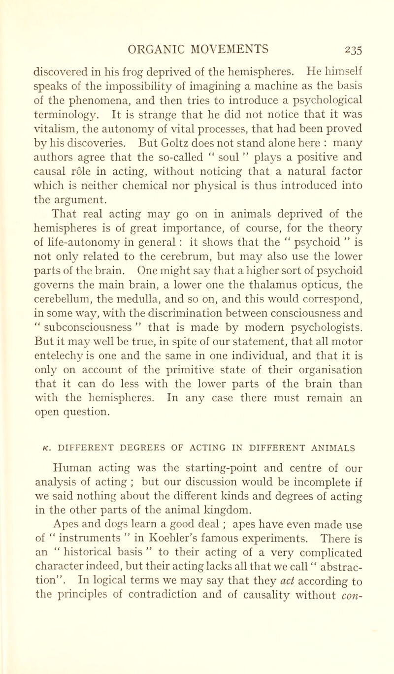 discovered in his frog deprived of the hemispheres. He himself speaks of the impossibility of imagining a machine as the basis of the phenomena, and then tries to introduce a psychological terminology. It is strange that he did not notice that it was vitalism, the autonomy of vital processes, that had been proved by his discoveries. But Goltz does not stand alone here : many authors agree that the so-called “ soul ” plays a positive and causal role in acting, without noticing that a natural factor which is neither chemical nor physical is thus introduced into the argument. That real acting may go on in animals deprived of the hemispheres is of great importance, of course, for the theory of life-autonomy in general : it shows that the “ psychoid ” is not only related to the cerebrum, but may also use the lower parts of the brain. One might say that a higher sort of psychoid governs the main brain, a lower one the thalamus opticus, the cerebellum, the medulla, and so on, and this would correspond, in some way, with the discrimination between consciousness and  subconsciousness ” that is made by modern psychologists. But it may well be true, in spite of our statement, that all motor entelechy is one and the same in one individual, and that it is only on account of the primitive state of their organisation that it can do less with the lower parts of the brain than with the hemispheres. In any case there must remain an open question. K. DIFFERENT DEGREES OF ACTING IN DIFFERENT ANIMALS Human acting was the starting-point and centre of our analysis of acting ; but our discussion would be incomplete if we said nothing about the different kinds and degrees of acting in the other parts of the animal kingdom. Apes and dogs learn a good deal ; apes have even made use of “ instruments ” in Koehler’s famous experiments. There is an “ historical basis ” to their acting of a very complicated character indeed, but their acting lacks all that we call “ abstrac- tion”. In logical terms we may say that they act according to the principles of contradiction and of causality without con-