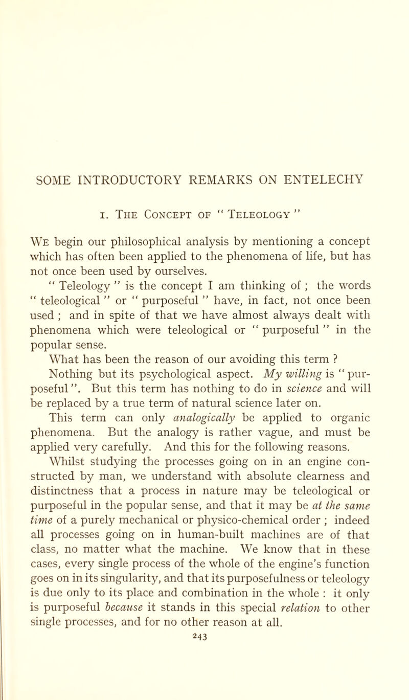 SOME INTRODUCTORY REMARKS ON ENTELECHY i. The Concept of “ Teleology ” We begin our philosophical analysis by mentioning a concept which has often been applied to the phenomena of life, but has not once been used by ourselves. “ Teleology ” is the concept I am thinking of; the words “ teleological ” or “ purposeful ” have, in fact, not once been used ; and in spite of that we have almost always dealt with phenomena which were teleological or “ purposeful ” in the popular sense. What has been the reason of our avoiding this term ? Nothing but its psychological aspect. My willing is “ pur- poseful”. But this term has nothing to do in science and will be replaced by a true term of natural science later on. This term can only analogically be applied to organic phenomena. But the analogy is rather vague, and must be applied very carefully. And this for the following reasons. Whilst studying the processes going on in an engine con- structed by man, we understand with absolute clearness and distinctness that a process in nature may be teleological or purposeful in the popular sense, and that it may be at the same time of a purely mechanical or physico-chemical order ; indeed all processes going on in human-built machines are of that class, no matter what the machine. We know that in these cases, every single process of the whole of the engine's function goes on in its singularity, and that its purposefulness or teleology is due only to its place and combination in the whole : it only is purposeful because it stands in this special relation to other single processes, and for no other reason at all.