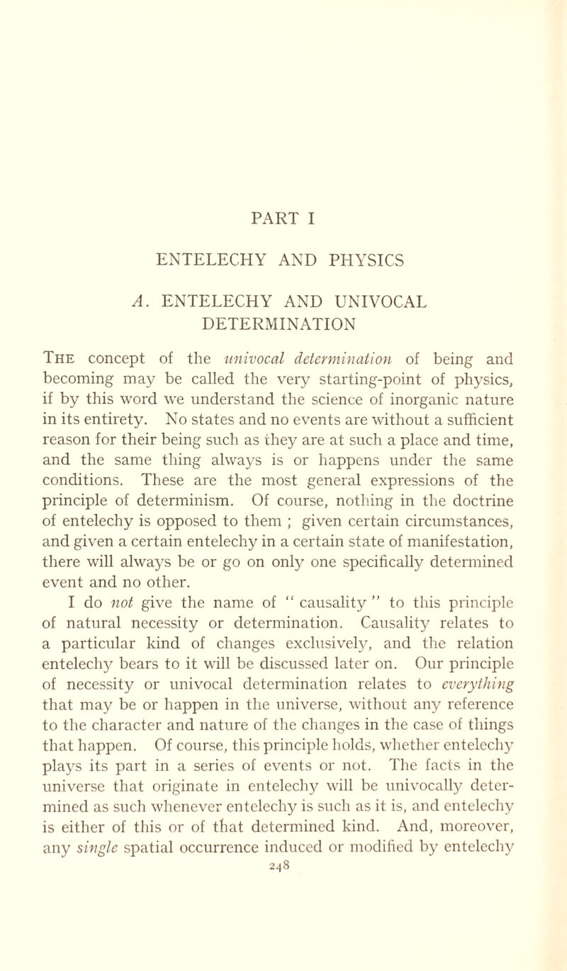 PART I ENTELECHY AND PHYSICS A. ENTELECHY AND UNIVOCAL DETERMINATION The concept of the univocal determination of being and becoming may be called the very starting-point of physics, if by this word we understand the science of inorganic nature in its entirety. No states and no events are without a sufficient reason for their being such as they are at such a place and time, and the same thing always is or happens under the same conditions. These are the most general expressions of the principle of determinism. Of course, nothing in the doctrine of entelechy is opposed to them ; given certain circumstances, and given a certain entelechy in a certain state of manifestation, there will always be or go on only one specifically determined event and no other. I do not give the name of “ causality ” to this principle of natural necessity or determination. Causality relates to a particular kind of changes exclusively, and the relation entelechy bears to it will be discussed later on. Our principle of necessity or univocal determination relates to everything that may be or happen in the universe, without any reference to the character and nature of the changes in the case of things that happen. Of course, this principle holds, whether entelechy plays its part in a series of events or not. The facts in the universe that originate in entelechy will be univocally deter- mined as such whenever entelechy is such as it is, and entelechy is either of this or of that determined kind. And, moreover, any single spatial occurrence induced or modified by entelechy