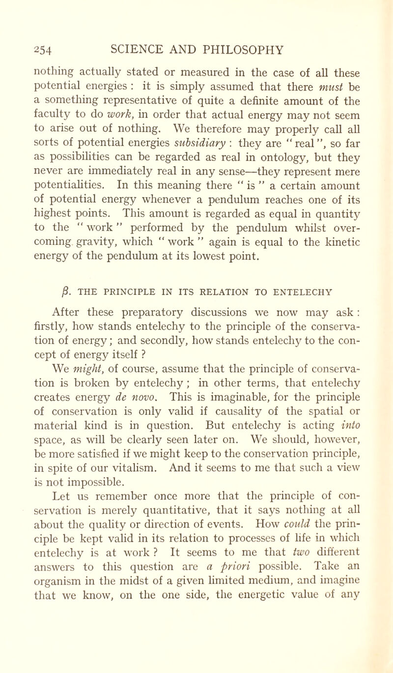 nothing actually stated or measured in the case of all these potential energies : it is simply assumed that there must be a something representative of quite a definite amount of the faculty to do work, in order that actual energy may not seem to arise out of nothing. We therefore may properly call all sorts of potential energies subsidiary : they are “ real ”, so far as possibilities can be regarded as real in ontology, but they never are immediately real in any sense—they represent mere potentialities. In this meaning there “ is ” a certain amount of potential energy whenever a pendulum reaches one of its highest points. This amount is regarded as equal in quantity to the “ work ” performed by the pendulum whilst over- coming gravity, which “ work ” again is equal to the kinetic energy of the pendulum at its lowest point. j8. THE PRINCIPLE IN ITS RELATION TO ENTEI.ECHY After these preparatory discussions we now may ask : firstly, how stands entelechy to the principle of the conserva- tion of energy; and secondly, how stands entelechy to the con- cept of energy itself ? We might, of course, assume that the principle of conserva- tion is broken by entelechy ; in other terms, that entelechy creates energy de novo. This is imaginable, for the principle of conservation is only valid if causality of the spatial or material kind is in question. But entelechy is acting into space, as will be clearly seen later on. We should, however, be more satisfied if we might keep to the conservation principle, in spite of our vitalism. And it seems to me that such a view is not impossible. Let us remember once more that the principle of con- servation is merely quantitative, that it says nothing at all about the quality or direction of events. How could the prin- ciple be kept valid in its relation to processes of life in which entelechy is at work ? It seems to me that two different answers to this question are a priori possible. Take an organism in the midst of a given limited medium, and imagine that we know, on the one side, the energetic value of any