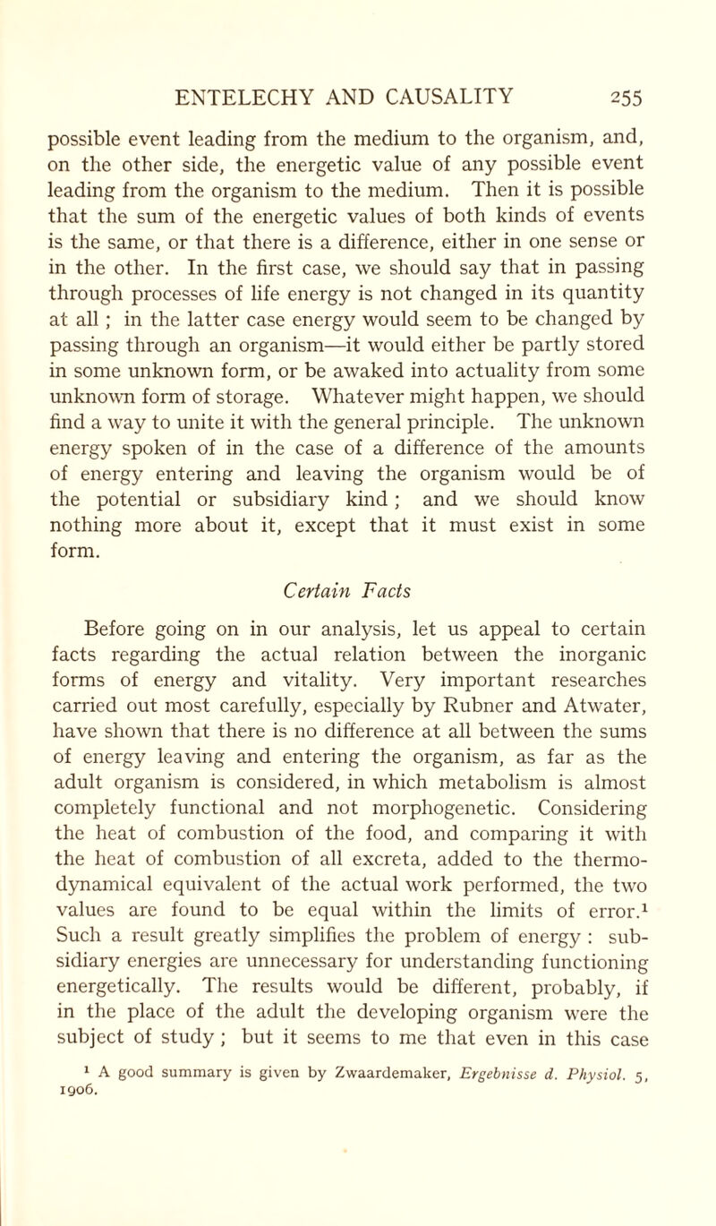 possible event leading from the medium to the organism, and, on the other side, the energetic value of any possible event leading from the organism to the medium. Then it is possible that the sum of the energetic values of both kinds of events is the same, or that there is a difference, either in one sense or in the other. In the first case, we should say that in passing through processes of life energy is not changed in its quantity at all; in the latter case energy would seem to be changed by passing through an organism—it would either be partly stored in some unknown form, or be awaked into actuality from some unknown form of storage. Whatever might happen, we should find a way to unite it with the general principle. The unknown energy spoken of in the case of a difference of the amounts of energy entering and leaving the organism would be of the potential or subsidiary kind; and we should know nothing more about it, except that it must exist in some form. Certain Facts Before going on in our analysis, let us appeal to certain facts regarding the actual relation between the inorganic forms of energy and vitality. Very important researches carried out most carefully, especially by Rubner and Atwater, have shown that there is no difference at all between the sums of energy leaving and entering the organism, as far as the adult organism is considered, in which metabolism is almost completely functional and not morphogenetic. Considering the heat of combustion of the food, and comparing it with the heat of combustion of all excreta, added to the thermo- dynamical equivalent of the actual work performed, the two values are found to be equal within the limits of error.1 Such a result greatly simplifies the problem of energy : sub- sidiary energies are unnecessary for understanding functioning energetically. The results would be different, probably, if in the place of the adult the developing organism were the subject of study; but it seems to me that even in this case 1 A good summary is given by Zwaardemaker, Ergebnisse d. Physiol. 5, 1906.