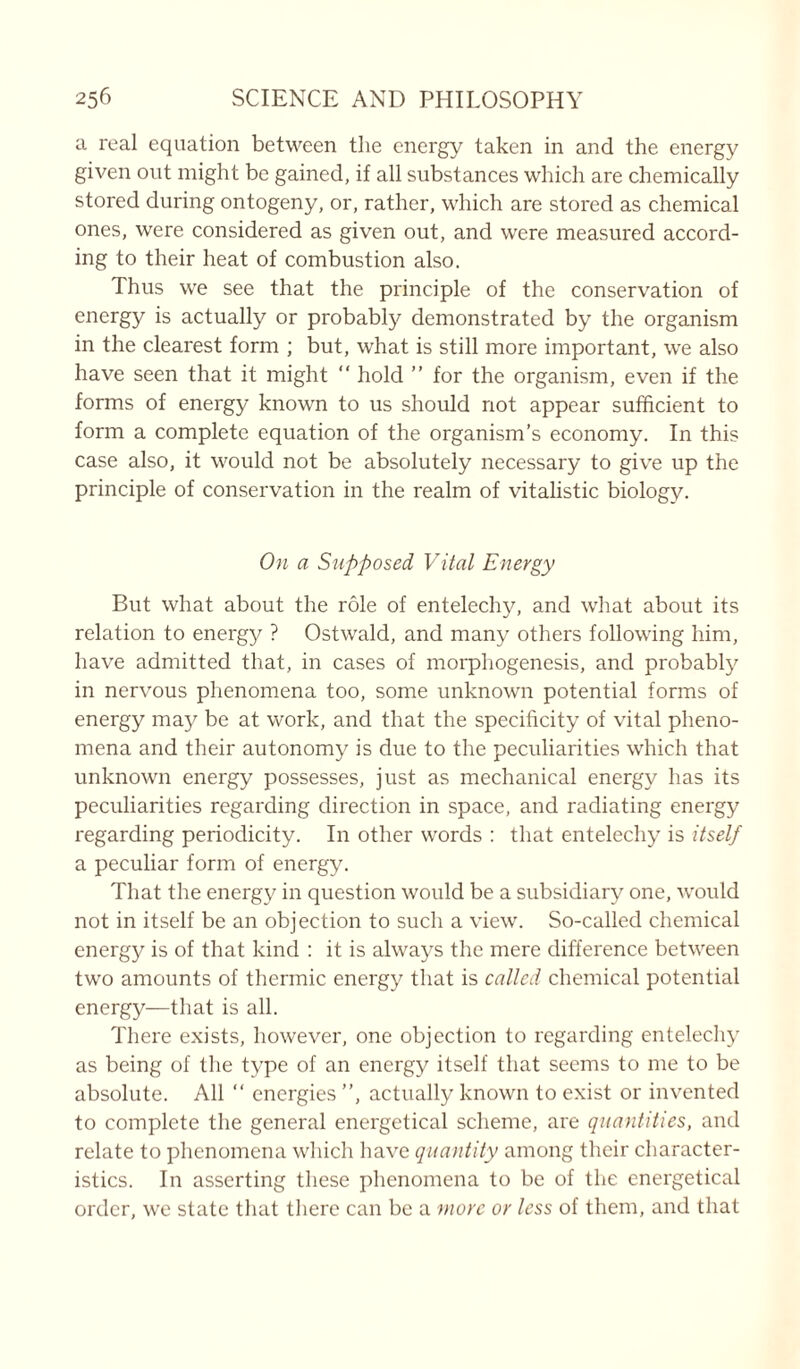 a real equation between the energy taken in and the energy given out might be gained, if all substances which are chemically stored during ontogeny, or, rather, which are stored as chemical ones, were considered as given out, and were measured accord- ing to their heat of combustion also. Thus we see that the principle of the conservation of energy is actually or probably demonstrated by the organism in the clearest form ; but, what is still more important, we also have seen that it might “ hold ” for the organism, even if the forms of energy known to us should not appear sufficient to form a complete equation of the organism’s economy. In this case also, it would not be absolutely necessary to give up the principle of conservation in the realm of vitalistic biology. On a Supposed Vital Energy But what about the role of entelechy, and what about its relation to energy ? Ostwald, and many others following him, have admitted that, in cases of morphogenesis, and probably in nervous phenomena too, some unknown potential forms of energy may be at work, and that the specificity of vital pheno- mena and their autonomy is due to the peculiarities which that unknown energy possesses, just as mechanical energy has its peculiarities regarding direction in space, and radiating energy regarding periodicity. In other words : that entelechy is itself a peculiar form of energy. That the energy in question would be a subsidiary one, would not in itself be an objection to such a view. So-called chemical energy is of that kind : it is always the mere difference between two amounts of thermic energy that is called chemical potential energy—that is all. There exists, however, one objection to regarding entelechy as being of the type of an energy itself that seems to me to be absolute. All “ energies ”, actually known to exist or invented to complete the general energetical scheme, are quantities, and relate to phenomena which have quantity among their character- istics. In asserting these phenomena to be of the energetical order, we state that there can be a more or less of them, and that