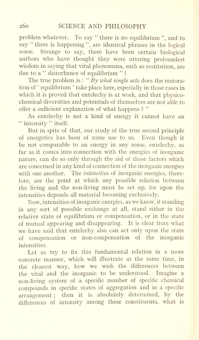 problem whatever. To say “ there is no equilibrium ”, and to say ‘‘there is happening”, are identical phrases in the logical sense. Strange to say, there have been certain biological authors who have thought they were uttering profoundest wisdom in saying that vital phenomena, such as restitution, are due to a “ disturbance of equilibrium ” ! The true problem is: “By what single acts does the restora- tion of ‘ equilibrium ’ take place here, especially in those cases in which it is proved that entelechy is at work, and that physico- chemical diversities and potentials of themselves are not able to offer a sufficient explanation of what happens ? ” As entelechy is not a kind of energy it cannot have an  intensity ” itself. But in spite of that, our study of the true second principle of energetics has been of some use to us. Even though it be not comparable to an energy in any sense, entelechy, as far as it comes into connection with the energies of inorganic nature, can do so only through the aid of those factors which are concerned in any kind of connection of the inorganic energies with one another. The intensities of inorganic energies, there- fore, are the point at which any possible relation between the living and the non-living must be set up, for upon the intensities depends all material becoming exclusively. Now, intensities of inorganic energies, as we know, if standing in any sort of possible exchange at all, stand either in the relative state of equilibrium or compensation, or in the state of mutual appearing and disappearing. It is clear from what we have said that entelechy also can act only upon the state of compensation or non-compensation of the inorganic intensities. Let us try to fix this fundamental relation in a more concrete manner, which will illustrate at the same time, in the clearest way, how we wish the differences between the vital and the inorganic to be understood. Imagine a non-living system of a specific number of specific chemical compounds in specific states of aggregation and in a specific arrangement ; then it is absolutely determined, by the differences of intensity among these constituents, what is