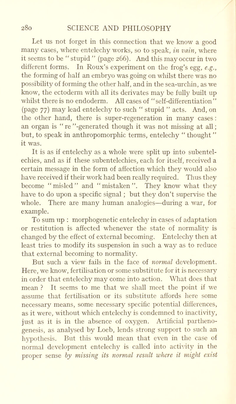 Let us not forget in this connection that we know a good many cases, where entelechy works, so to speak, in vain, where it seems to be “ stupid ” (page 266). And this may occur in two different forms. In Roux’s experiment on the frog’s egg, e.g., the forming of half an embryo was going on whilst there was no possibility of forming the other half, and in the sea-urchin, as we know, the ectoderm with all its derivates may be fully built up whilst there is no endoderm. All cases of “self-differentiation” (page 77) may lead entelechy to such “ stupid ’’ acts. And, on the other hand, there is super-regeneration in many cases : an organ is “re ’’-generated though it was not missing at all; but, to speak in anthropomorphic terms, entelechy  thought ’’ it was. It is as if entelechy as a whole were split up into subentel- echies, and as if these subentelechies, each for itself, received a certain message in the form of affection which they would also have received if their work had been really required. Thus they become “misled’’ and “mistaken’’. They know what they have to do upon a specific signal; but they don’t supervise the whole. There are many human analogies—during a war, for example. To sum up : morphogenetic entelech}' in cases of adaptation or restitution is affected whenever the state of normality is changed by the effect of external becoming. Entelechy then at least tries to modify its suspension in such a way as to reduce that external becoming to normality. But such a view fails in the face of normal development. Here, we know, fertilisation or some substitute for it is necessary in order that entelechy may come into action. What does that mean ? It seems to me that we shall meet the point if we assume that fertilisation or its substitute affords here some necessary means, some necessary specific potential differences, as it were, without which entelechy is condemned to inactivity, just as it is in the absence of oxygen. Artificial partheno- genesis, as analysed by Loeb, lends strong support to such an hypothesis. But this would mean that even in the case of normal development entelechy is called into activity in the proper sense by missing its normal result where it might exist