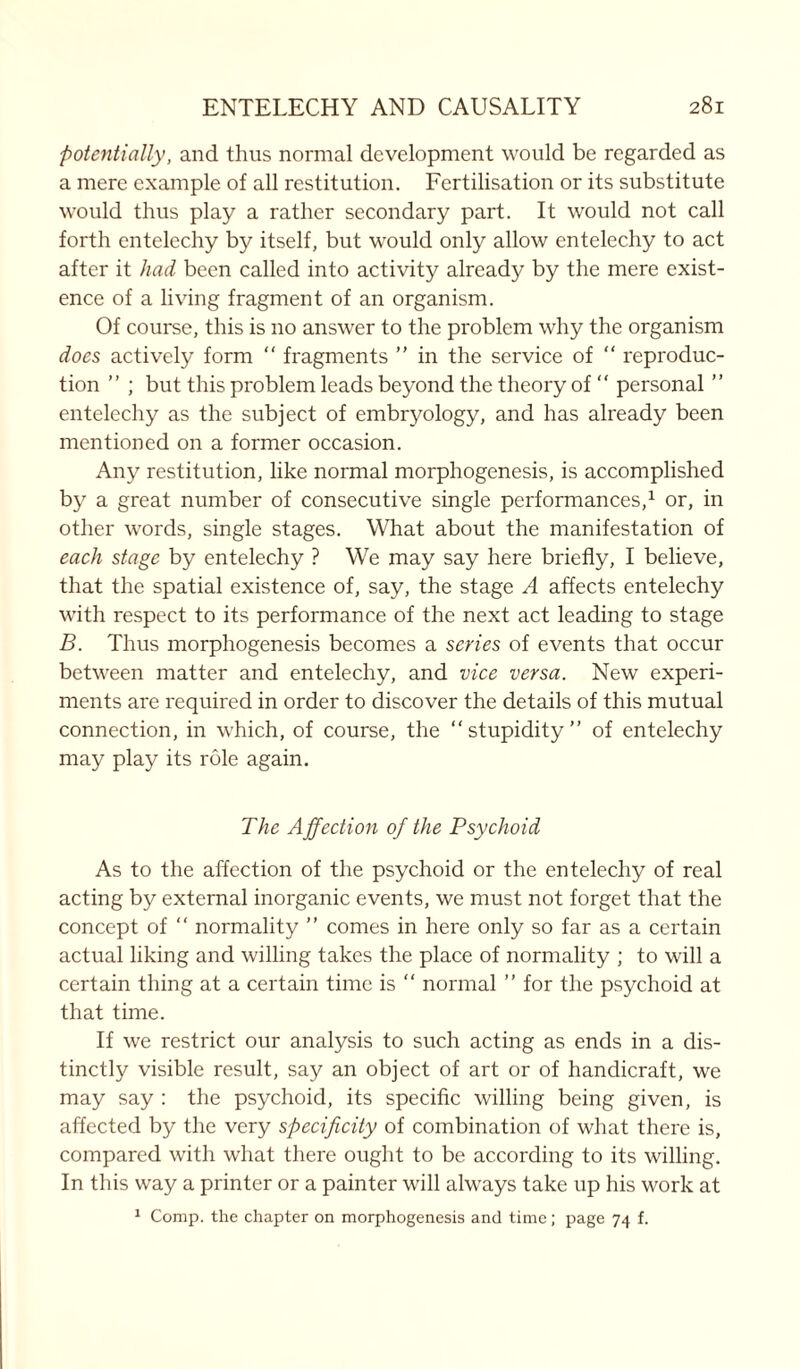 potentially, and thus normal development would be regarded as a mere example of all restitution. Fertilisation or its substitute would thus play a rather secondary part. It would not call forth entelec.hy by itself, but would only allow entelechy to act after it had been called into activity already by the mere exist- ence of a living fragment of an organism. Of course, this is 110 answer to the problem why the organism does actively form “ fragments ” in the service of “ reproduc- tion ” ; but this problem leads beyond the theory of “ personal ” entelechy as the subject of embryology, and has already been mentioned on a former occasion. Any restitution, like normal morphogenesis, is accomplished by a great number of consecutive single performances,1 or, in other words, single stages. What about the manifestation of each stage by entelechy ? We may say here briefly, I believe, that the spatial existence of, say, the stage A affects entelechy with respect to its performance of the next act leading to stage B. Thus morphogenesis becomes a series of events that occur between matter and entelechy, and vice versa. New experi- ments are required in order to discover the details of this mutual connection, in which, of course, the “stupidity” of entelechy may play its role again. The Affection of the Psychoid As to the affection of the psychoid or the entelechy of real acting by external inorganic events, we must not forget that the concept of “ normality ” comes in here only so far as a certain actual liking and willing takes the place of normality ; to will a certain thing at a certain time is “ normal ” for the psychoid at that time. If we restrict our analysis to such acting as ends in a dis- tinctly visible result, say an object of art or of handicraft, we may say : the psychoid, its specific willing being given, is affected by the very specificity of combination of what there is, compared with what there ought to be according to its willing. In this way a printer or a painter will always take up his work at 1 Comp, the chapter on morphogenesis and time; page 74 f.