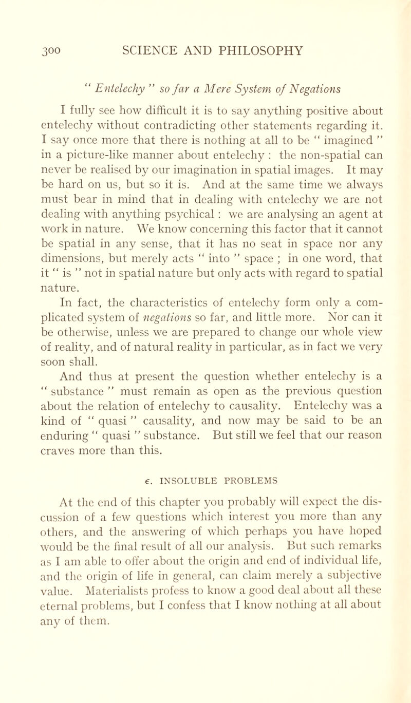 “ Entelechy ” so far a Mere System of Negations I fully see how difficult it is to say anything positive about entelechy without contradicting other statements regarding it. I say once more that there is nothing at all to be “ imagined ” in a picture-like manner about entelechy : the non-spatial can never be realised by our imagination in spatial images. It may be hard on us, but so it is. And at the same time we always must bear in mind that in dealing with entelechy we are not dealing with anything psychical : we are analysing an agent at work in nature. We know concerning this factor that it cannot be spatial in any sense, that it has no seat in space nor any dimensions, but merely acts “ into ” space ; in one word, that it “ is ” not in spatial nature but only acts with regard to spatial nature. In fact, the characteristics of entelechy form only a com- plicated system of negations so far, and little more. Nor can it be otherwise, unless we are prepared to change our whole view of reality, and of natural reality in particular, as in fact we very soon shall. And thus at present the question whether entelechy is a “ substance ” must remain as open as the previous question about the relation of entelechy to causality. Entelechy was a kind of “ quasi ” causality, and now may be said to be an enduring “ quasi ” substance. But still we feel that our reason craves more than this. e. INSOLUBLE PROBLEMS At the end of this chapter you probably will expect the dis- cussion of a few questions which interest you more than any others, and the answering of which perhaps you have hoped would be the final result of all our analysis. But such remarks as I am able to offer about the origin and end of individual life, and the origin of life in general, can claim merely a subjective value. Materialists profess to know a good deal about all these eternal problems, but I confess that I know nothing at all about any of them.