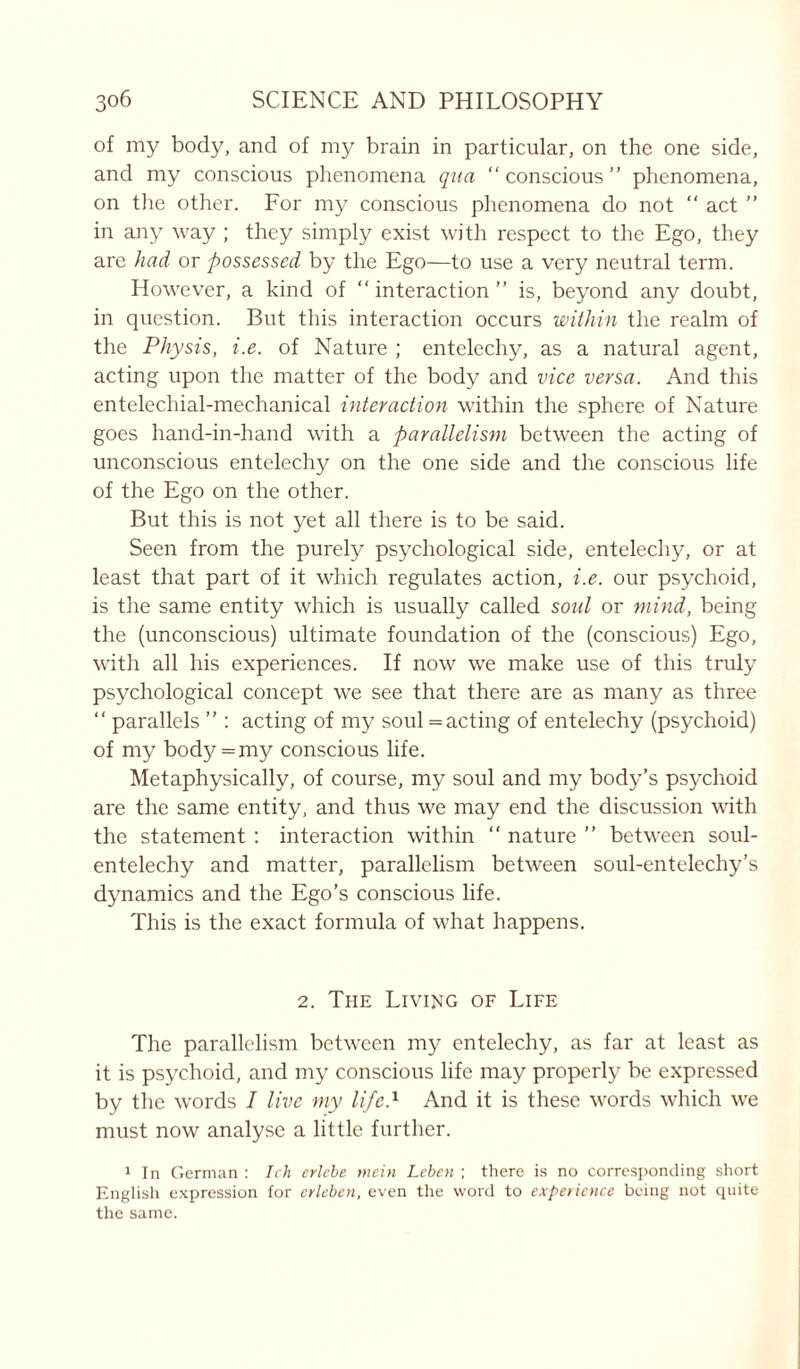 of my body, and of my brain in particular, on the one side, and my conscious phenomena qua “ conscious ” phenomena, on the other. For my conscious phenomena do not “ act ” in any way ; they simply exist with respect to the Ego, they arc had or possessed by the Ego—to use a very neutral term. However, a kind of “interaction” is, beyond any doubt, in question. But this interaction occurs within the realm of the Physis, i.e. of Nature ; entelechy, as a natural agent, acting upon the matter of the body and vice versa. And this entelechial-mechanical interaction within the sphere of Nature goes hand-in-hand with a parallelism between the acting of unconscious entelechy on the one side and the conscious life of the Ego on the other. But this is not yet all there is to be said. Seen from the purely psychological side, entelechy, or at least that part of it which regulates action, i.e. our psychoid, is the same entity which is usually called soul or mind, being the (unconscious) ultimate foundation of the (conscious) Ego, with all his experiences. If now we make use of this truly psychological concept we see that there are as many as three “ parallels ” : acting of my soul = acting of entelechy (psychoid) of my body = my conscious life. Metaphysically, of course, my soul and my body’s psychoid are the same entity, and thus we may end the discussion with the statement : interaction within “ nature ” between soul- entelechy and matter, parallelism between soul-entelechy’s dynamics and the Ego’s conscious life. This is the exact formula of what happens. 2. The Living of Life The parallelism between my entelechy, as far at least as it is psychoid, and my conscious life may properly be expressed by the words I live my life.1 And it is these words which we must now analyse a little further. 1 In German : Ich erlebe mein Leben ; there is no corresponding short English expression for erleben, even the word to experience being not quite the same.