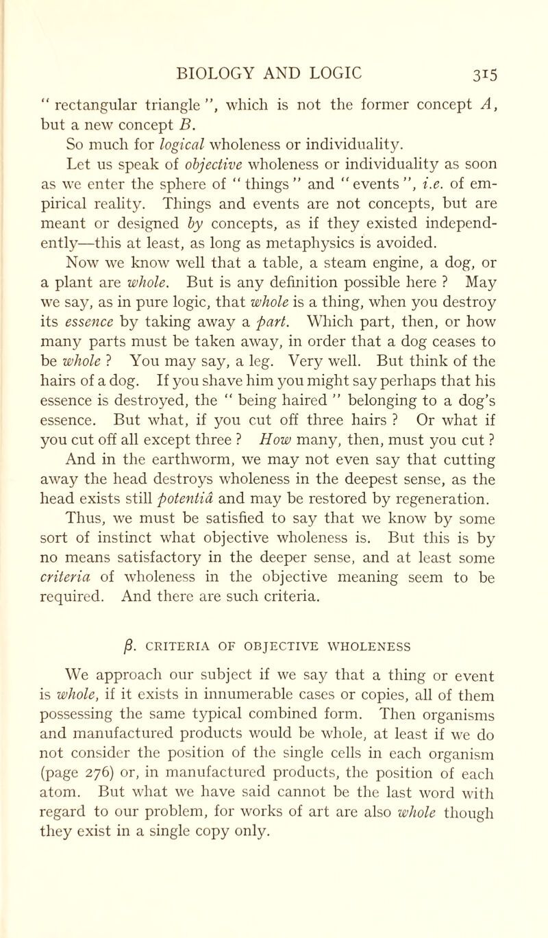 “rectangular triangle”, which is not the former concept A, but a new concept B. So much for logical wholeness or individuality. Let us speak of objective wholeness or individuality as soon as we enter the sphere of “things” and “events”, i.e. of em- pirical reality. Things and events are not concepts, but are meant or designed by concepts, as if they existed independ- ently—this at least, as long as metaphysics is avoided. Now we know well that a table, a steam engine, a dog, or a plant are whole. But is any definition possible here ? May we say, as in pure logic, that whole is a thing, when you destroy its essence by taking away a part. Which part, then, or how many parts must be taken away, in order that a dog ceases to be whole ? You may say, a leg. Very well. But think of the hairs of a dog. If you shave him you might say perhaps that his essence is destroyed, the “ being haired ” belonging to a dog’s essence. But what, if you cut off three hairs ? Or what if you cut off all except three ? How many, then, must you cut ? And in the earthworm, we may not even say that cutting away the head destroys wholeness in the deepest sense, as the head exists still potentia and may be restored by regeneration. Thus, we must be satisfied to say that we know by some sort of instinct what objective wholeness is. But this is by no means satisfactory in the deeper sense, and at least some criteria of wholeness in the objective meaning seem to be required. And there are such criteria. jS. CRITERIA OF OBJECTIVE WHOLENESS We approach our subject if we say that a thing or event is whole, if it exists in innumerable cases or copies, all of them possessing the same typical combined form. Then organisms and manufactured products would be whole, at least if we do not consider the position of the single cells in each organism (page 276) or, in manufactured products, the position of each atom. But what we have said cannot be the last word with regard to our problem, for works of art are also whole though they exist in a single copy only.