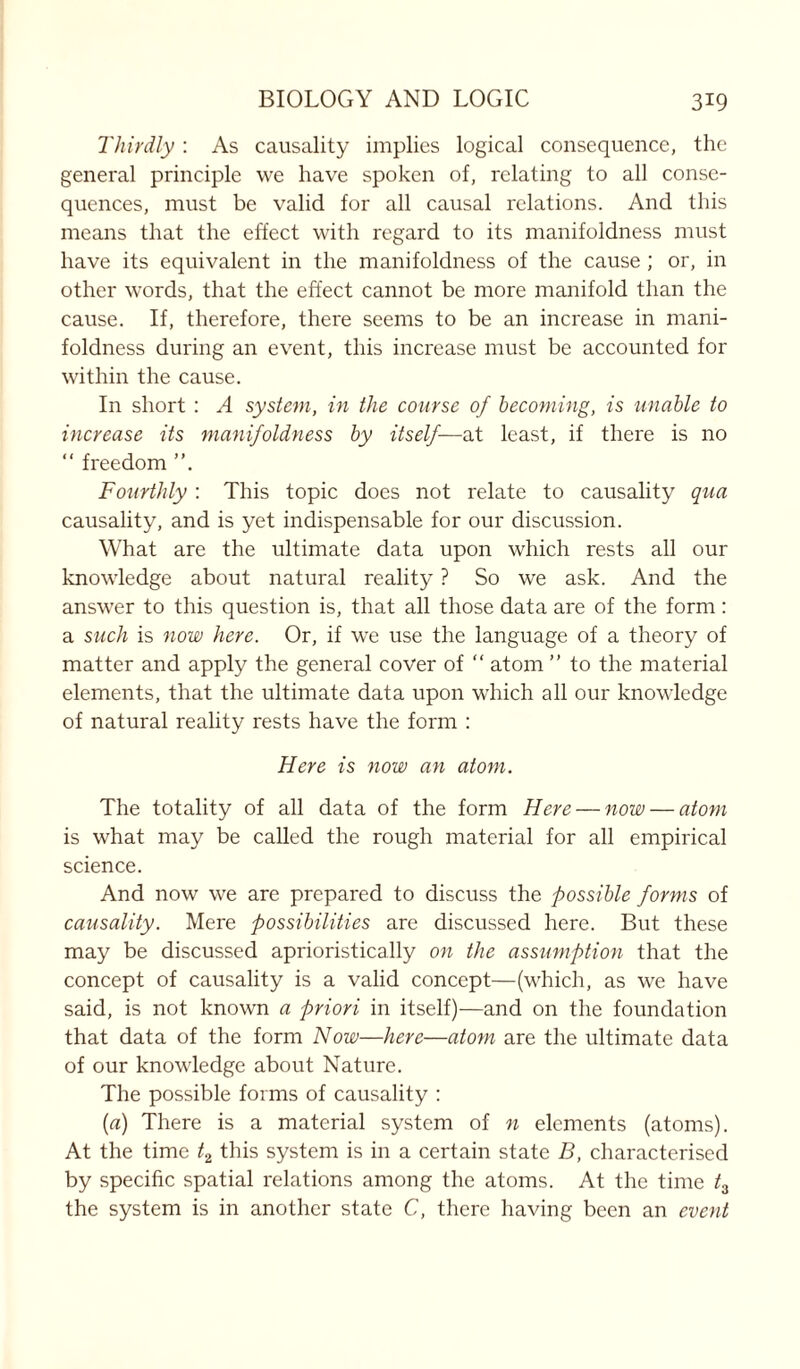 Thirdly : As causality implies logical consequence, the general principle we have spoken of, relating to all conse- quences, must be valid for all causal relations. And this means that the effect with regard to its manifoldness must have its equivalent in the manifoldness of the cause ; or, in other words, that the effect cannot be more manifold than the cause. If, therefore, there seems to be an increase in mani- foldness during an event, this increase must be accounted for within the cause. In short : A system, in the course of becoming, is unable to increase its manifoldness by itself—at least, if there is no “ freedom ”. Fourthly : This topic does not relate to causality qua causality, and is yet indispensable for our discussion. What are the ultimate data upon which rests all our knowledge about natural reality ? So we ask. And the answer to this question is, that all those data are of the form : a such is now here. Or, if we use the language of a theory of matter and apply the general cover of “ atom ” to the material elements, that the ultimate data upon which all our knowledge of natural reality rests have the form : Here is now an atom. The totality of all data of the form Here — now — atom is what may be called the rough material for all empirical science. And now we are prepared to discuss the possible forms of causality. Mere possibilities are discussed here. But these may be discussed aprioristically on the assumption that the concept of causality is a valid concept—(which, as we have said, is not known a priori in itself)—and on the foundation that data of the form Now—here—atom are the ultimate data of our knowledge about Nature. The possible forms of causality : (a) There is a material system of n elements (atoms). At the time t2 this system is in a certain state B, characterised by specific spatial relations among the atoms. At the time t3 the system is in another state C, there having been an event