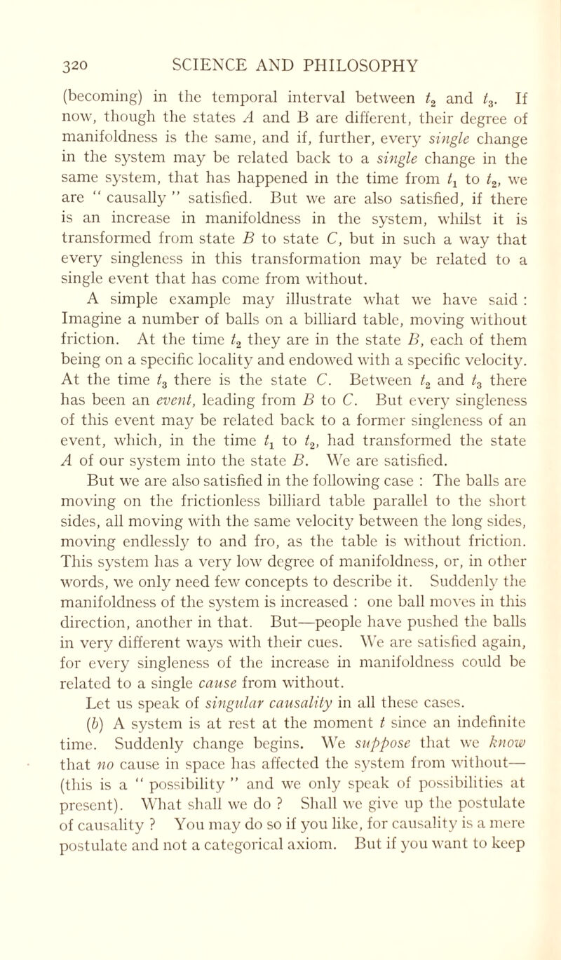 (becoming) in the temporal interval between t2 and t3. If now, though the states A and B are different, their degree of manifoldness is the same, and if, further, every single change in the system may be related back to a single change in the same system, that has happened in the time from tx to t2, we are “ causally ” satisfied. But we are also satisfied, if there is an increase in manifoldness in the system, whilst it is transformed from state B to state C, but in such a way that every singleness in this transformation may be related to a single event that has come from without. A simple example may illustrate what we have said : Imagine a number of balls on a billiard table, moving without friction. At the time t2 they are in the state B, each of them being on a specific locality and endowed with a specific velocity. At the time l3 there is the state C. Between t2 and t3 there has been an event, leading from B to C. But every singleness of this event may be related back to a former singleness of an event, which, in the time t1 to t2, had transformed the state A of our system into the state B. We are satisfied. But we are also satisfied in the following case : The balls are moving on the frictionless billiard table parallel to the short sides, all moving with the same velocity between the long sides, moving endlessly to and fro, as the table is without friction. This system has a very low degree of manifoldness, or, in other words, we only need few concepts to describe it. Suddenly the manifoldness of the system is increased : one ball moves in this direction, another in that. But—people have pushed the balls in very different ways with their cues. We are satisfied again, for every singleness of the increase in manifoldness could be related to a single cause from without. Let us speak of singular causality in all these cases. (b) A system is at rest at the moment t since an indefinite time. Suddenly change begins. We suppose that we know that no cause in space has affected the system from without— (this is a “ possibility ” and we only speak of possibilities at present). What shall we do ? Shall we give up the postulate of causality ? You may do so if you like, for causality is a mere postulate and not a categorical axiom. But if you want to keep