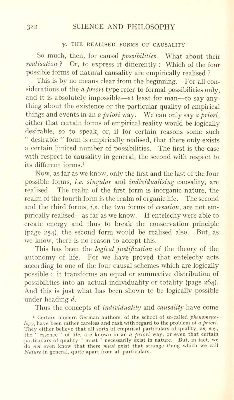 y. THE REALISED FORMS OF CAUSALITY So much, then, for causal possibilities. What about their realisation ? Or, to express it differently : Which of the four possible forms of natural causality are empirically realised ? This is by no means clear from the beginning. For all con- siderations of the a priori type refer to formal possibilities only, and it is absolutely impossible—at least for man—to say any- thing about the existence or the particular quality of empirical things and events in an a priori way. We can only say a priori, either that certain forms of empirical reality would be logically desirable, so to speak, or, if for certain reasons some such “ desirable ” form is empirically realised, that there only exists a certain limited number of possibilities. The first is the case with respect to causality in general, the second with respect to its different forms.1 Now, as far as we know, only the first and the last of the four possible forms, i.e. singular and individualising causality, are realised. The realm of the first form is inorganic nature, the realm of the fourth form is the realm of organic life. The second and the third forms, i.e. the two forms of creation, are not em- pirically realised—as far as we know. If entelechy were able to create energy and thus to break the conservation principle (page 254), the second form would be realised also. But, as we know, there is no reason to accept this. This has been the logical justification of the theory of the autonomy of life. For we have proved that entelechy acts according to one of the four causal schemes which are logically possible : it transforms an equal or summative distribution of possibilities into an actual individuality or totality (page 264). And this is just what has been shown to be logically possible under heading d. Thus the concepts of individuality and causality have come 1 Certain modern German authors, of the school of so-called phenomeno- logy, have been rather careless and rash with regard to the problem of a priori. They either believe that all sorts of empirical particulars of quality, as, e.g., the “ essence ” of life, are known in an a priori way, or even that, certain particulars of quality “ must ” necessarily exist in nature. But, in fact, we do not even know that there must exist that strange thing which we call Nature in general, quite apart from all particulars.