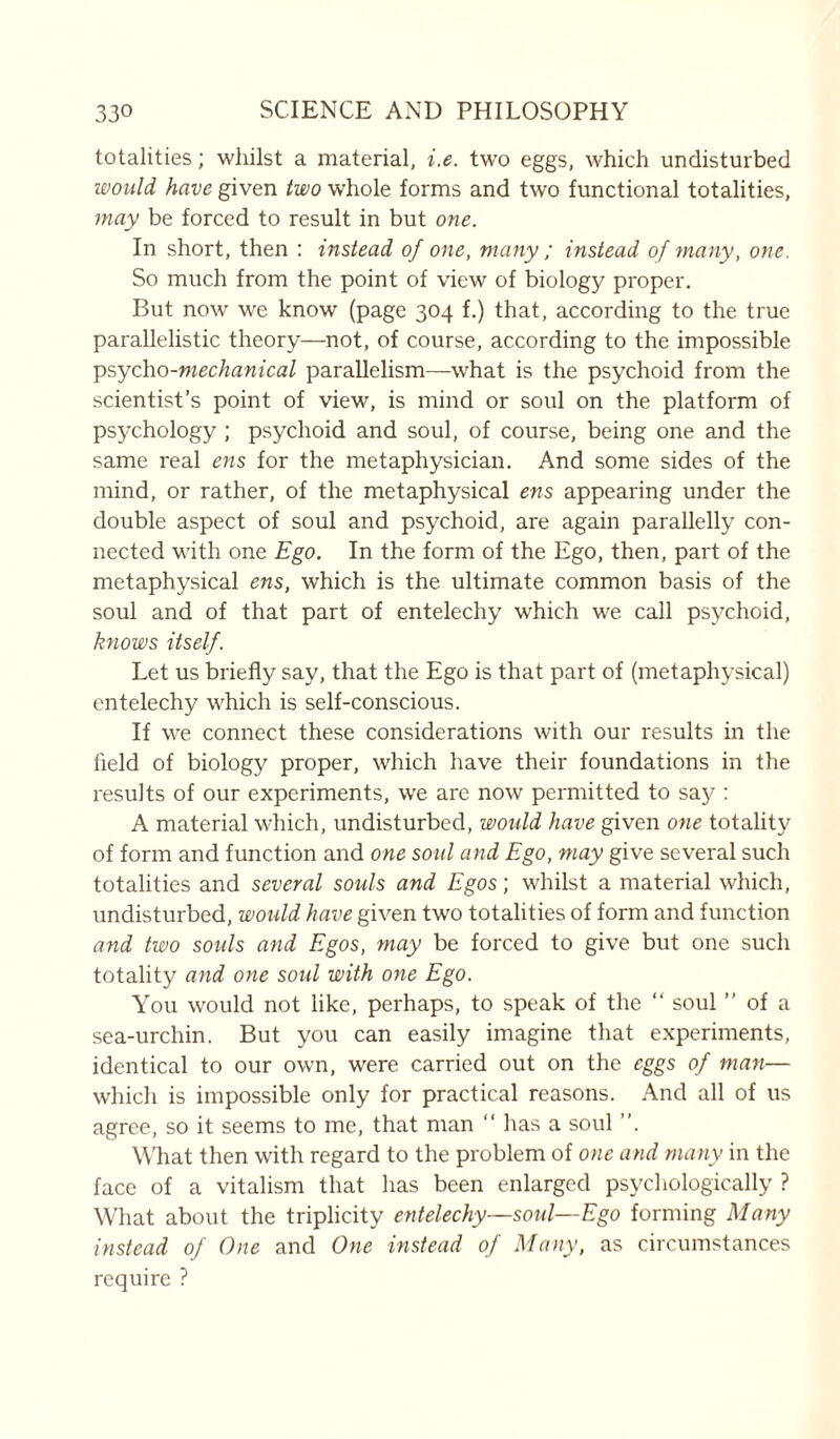 totalities; whilst a material, i.e. two eggs, which undisturbed would have given two whole forms and two functional totalities, may be forced to result in but one. In short, then : instead of one, many ; instead of many, one. So much from the point of view of biology proper. But now we know (page 304 f.) that, according to the true parallelistic theory—not, of course, according to the impossible psycho-mechanical parallelism—what is the psychoid from the scientist’s point of view, is mind or soul on the platform of psychology ; psychoid and soul, of course, being one and the same real ens for the metaphysician. And some sides of the mind, or rather, of the metaphysical ens appearing under the double aspect of soul and psychoid, are again parallelly con- nected with one Ego. In the form of the Ego, then, part of the metaphysical ens, which is the ultimate common basis of the soul and of that part of entelechy which we call psychoid, knows itself. Let us briefly say, that the Ego is that part of (metaphysical) entelechy which is self-conscious. If we connect these considerations with our results in the held of biology proper, which have their foundations in the results of our experiments, we are now permitted to say : A material which, undisturbed, would have given one totality of form and function and one soul and Ego, may give several such totalities and several souls and Egos; whilst a material which, undisturbed, would have given two totalities of form and function and two souls and Egos, may be forced to give but one such totality and one soul with one Ego. You would not like, perhaps, to speak of the “ soul ” of a sea-urchin. But you can easily imagine that experiments, identical to our own, were carried out on the eggs of man— which is impossible only for practical reasons. And all of us agree, so it seems to me, that man “ has a soul ”. What then with regard to the problem of one and many in the face of a vitalism that has been enlarged psychologically ? What about the triplicity entelechy—soul—Ego forming Many instead of One and One instead of Many, as circumstances require ?