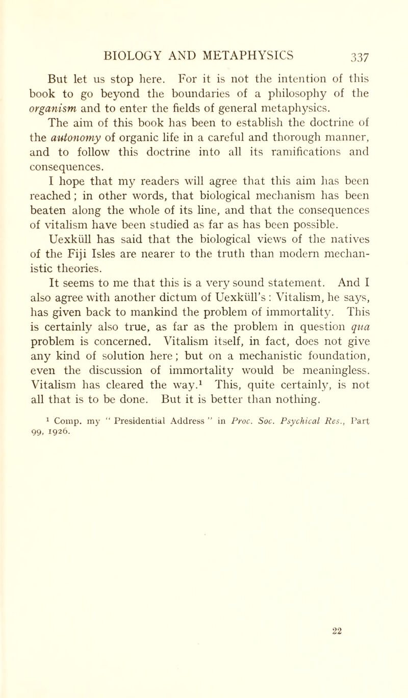 But let us stop here. For it is not the intention of this book to go beyond the boundaries of a philosophy of the organism and to enter the fields of general metaphysics. The aim of this book has been to establish the doctrine of the autonomy of organic life in a careful and thorough manner, and to follow this doctrine into all its ramifications and consequences. I hope that my readers will agree that this aim lias been reached; in other words, that biological mechanism has been beaten along the whole of its line, and that the consequences of vitalism have been studied as far as has been possible. Uexkiill has said that the biological views of the natives of the Fiji Isles are nearer to the truth than modern mechan- istic theories. It seems to me that this is a very sound statement. And I also agree with another dictum of Uexkiill’s : Vitalism, he says, has given back to mankind the problem of immortality. This is certainly also true, as far as the problem in question qua problem is concerned. Vitalism itself, in fact, does not give any kind of solution here; but on a mechanistic foundation, even the discussion of immortality would be meaningless. Vitalism has cleared the way.1 This, quite certainly, is not all that is to be done. But it is better than nothing. 1 Comp, my “ Presidential Address ” in Proc. Soc. Psychical Res., Part 99, 1926. 22