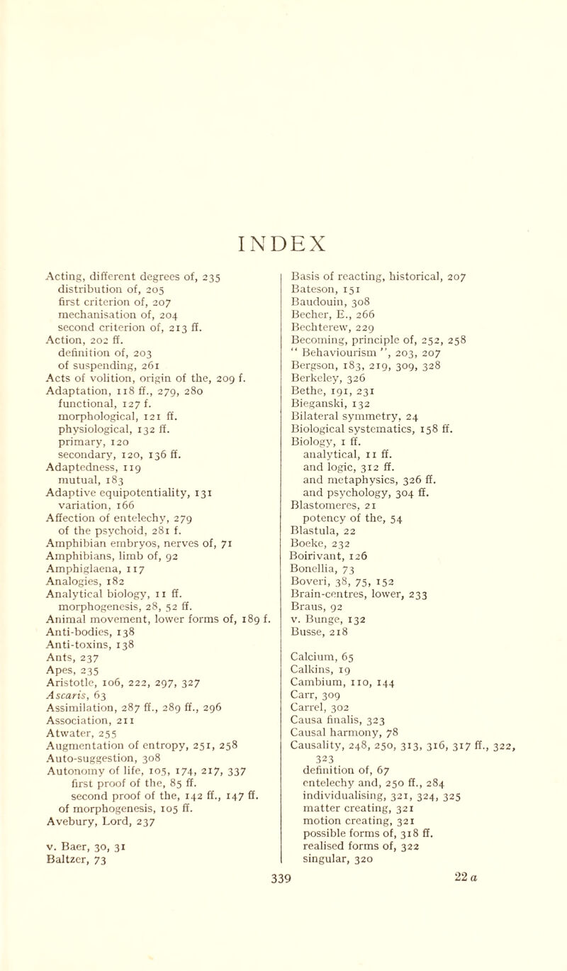 INDEX Acting, different degrees of, 235 distribution of, 205 first criterion of, 207 mechanisation of, 204 second criterion of, 213 ff. Action, 202 ff. definition of, 203 of suspending, 261 Acts of volition, origin of the, 209 f. Adaptation, 118 ff., 279, 280 functional, 127 f. morphological, 121 ff. physiological, 132 if. primary, 120 secondary, 120, 136 ff. Adaptedness, 119 mutual, 183 Adaptive equipotentiality, 131 variation, 166 Affection of entelechy, 279 of the psychoid, 281 f. Amphibian embryos, nerves of, 71 Amphibians, limb of, 92 Amphiglaena, 117 Analogies, 182 Analytical biology, 11 ff. morphogenesis, 28, 52 ff. Animal movement, lower forms of, 189 f. Anti-bodies, 138 Anti-toxins, 138 Ants, 237 Apes, 235 Aristotle, 106, 222, 297, 327 Ascaris, 63 Assimilation, 287 ff., 289 ff., 296 Association, 211 Atwater, 255 Augmentation of entropy, 251, 258 Auto-suggestion, 308 Autonomy of life, 105, 174, 217, 337 first proof of the, 85 ff. second proof of the, 142 ff., 147 ff. of morphogenesis, 105 ff. Avebury, Lord, 237 v. Baer, 30, 31 Baltzer, 73 Basis of reacting, historical, 207 Bateson, 151 Baudouin, 308 Becher, E., 266 Bechterew, 229 Becoming, principle of, 252, 258 “ Behaviourism ”, 203, 207 Bergson, 183, 219, 309, 328 Berkeley, 326 Bethe, 191, 231 Bieganski, 132 Bilateral symmetry, 24 Biological systematics, 158 ff. Biology, 1 ff. analytical, 11 ff. and logic, 312 ff. and metaphysics, 326 ff. and psychology, 304 ff. Blastomeres, 21 potency of the, 54 Blastula, 22 Boeke, 232 Boirivant, 126 Bonellia, 73 Boveri, 38, 75, 152 Brain-centres, lower, 233 Braus, 92 v. Bunge, 132 Busse, 218 Calcium, 65 Calkins, 19 Cambium, no, 144 Carr, 309 Carrel, 302 Causa finalis, 323 Causal harmony, 78 Causality, 248, 250, 313, 316, 317 ff., 322 323 definition of, 67 entelechy and, 250 ff., 284 individualising, 321, 324, 325 matter creating, 321 motion creating, 321 possible forms of, 318 ff. realised forms of, 322 singular, 320