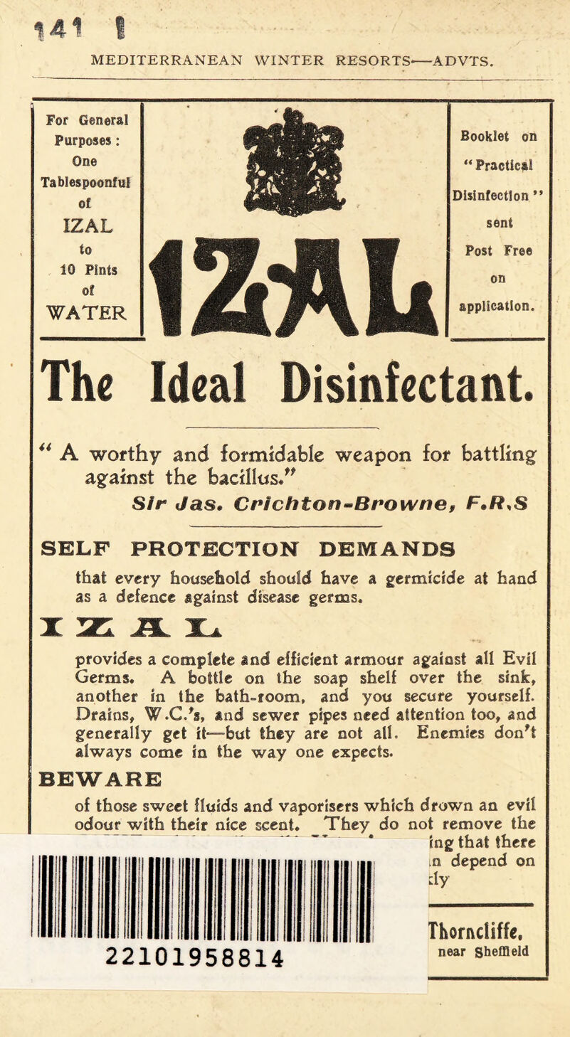 MEDITERRANEAN WINTER RESORTS-ADVTS. For General Purposes: One Tablespoonful of IZAL to 10 Pints of WATER Booklet on “ Practical Disinfection ” sent Post Free on application. The Ideal Disinfectant. 44 A worthy and formidable weapon for battling; against the bacillus.” Sir Jas. Crichton-Browne, F.R,S SELF PROTECTION DEMANDS that every household should have a germicide at hand as a defence against disease germs. provides a complete and efficient armour against all Evil Germs. A bottle on the soap shelf over the sink, another in the bath-room, and you secure yourself. Drains, W.C.'s, and sewer pipes need attention too, and generally get it—hut they are not all. Enemies don't always come in the way one expects. BEWARE of those sweet fluids and vaporisers which drown an evil odour with their nice scent. They do not remove the ing that there ,n depend on dy Thorncliffe. 22101958814 near Sheffield