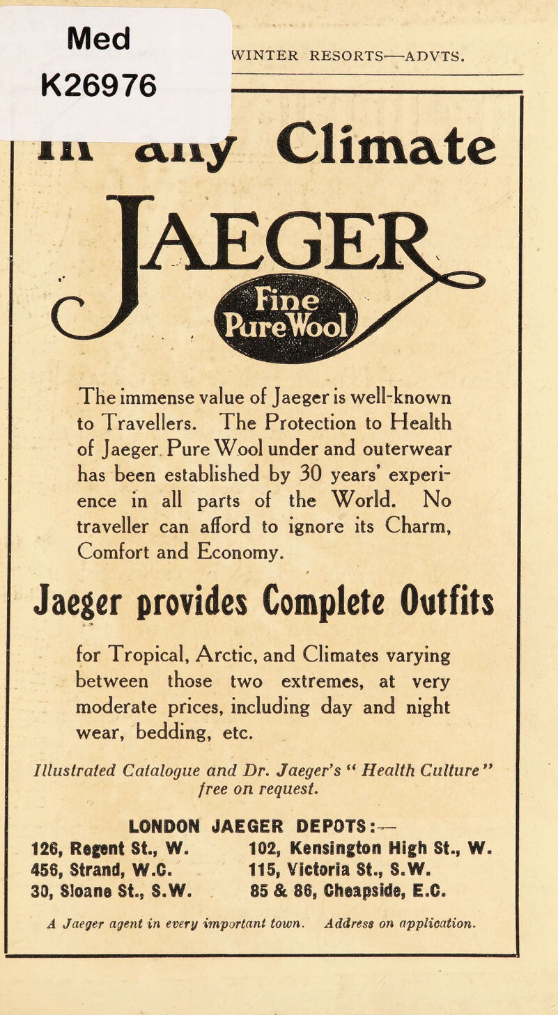 Med WINTER RESORTS-—ADVTS. K26976 in a.11/ Climate The immense value of Jaeger is well-known to Travellers. The Protection to Health of Jaeger Pure Wool under and outerwear has been established by 30 years* experi¬ ence in all parts of the World. No traveller can afford to ignore its Charm, Comfort and Economy. Jaeger provides Complete Outfits for Tropical, Arctic, and Climates varying between those two extremes, at very moderate prices, including day and night wear, bedding, etc. Illustrated Catalogue and Dr. Jaeger’s “ Health Culture ” free on request. LONDON JAEGER DEPOTS 126, Regent St., W. 102, Kensington High St., W. 456, Strand, W.C. 115, Victoria SI., S.W. 30, Sloane St., S.W. 85 & SSs Cheapslde, E.C. A Jaeger agent in every important town. Address on application.