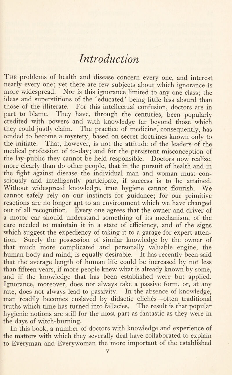 Introduction The problems of health and disease concern every one, and interest nearly every one; yet there are few subjects about which ignorance is more widespread. Nor is this ignorance limited to any one class; the ideas and superstitions of the ‘educated’ being little less absurd than those of the illiterate. For this intellectual confusion, doctors are in part to blame. They have, through the centuries, been popularly credited with powers and with knowledge far beyond those which they could justly claim. The practice of medicine, consequently, has tended to become a mystery, based on secret doctrines known only to the initiate. That, however, is not the attitude of the leaders of the medical profession of to-day; and for the persistent misconception of the lay-public they cannot be held responsible. Doctors now realize, more clearly than do other people, that in the pursuit of health and in the fight against disease the individual man and woman must con¬ sciously and intelligently participate, if success is to be attained. Without widespread knowledge, true hygiene cannot flourish. We cannot safely rely on our instincts for guidance; for our primitive reactions are no longer apt to an environment which we have changed out of all recognition. Every one agrees that the owner and driver of a motor car should understand something of its mechanism, of the care needed to maintain it in a state of efficiency, and of the signs which suggest the expediency of taking it to a garage for expert atten¬ tion. Surely the possession of similar knowledge by the owner of that much more complicated and personally valuable engine, the human body and mind, is equally desirable. It has recently been said that the average length of human life could be increased by not less than fifteen years, if more people knew what is already known by some, and if the knowledge that has been established were but applied. Ignorance, moreover, does not always take a passive form, or, at any rate, does not always lead to passivity. In the absence of knowledge, man readily becomes enslaved by didactic cliches—often traditional truths which time has turned into fallacies. The result is that popular hygienic notions are still for the most part as fantastic as they were in the days of witch-burning. In this book, a number of doctors with knowledge and experience of the matters with which they severally deal have collaborated to explain to Everyman and Everywoman the more important of the established