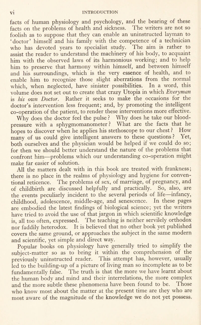 facts of human physiology and psychology, and the bearing of these facts on the problems of health and sickness. The writers are not so foolish as to suppose that they can enable an uninstructed layman to ‘doctor’ himself and his family with the competence of a technician who has devoted years to specialist study. The aim is rather to assist the reader to understand the machinery of his body, to acquaint him with the observed laws of its harmonious working; and to help him to preserve that harmony within himself, and between himself and his surroundings, which is the very essence of health, and to enable him to recognize those slight aberrations from the normal which, when neglected, have sinister possibilities. In a word, this volume does not set out to create that crazy Utopia in which Everyman is his own Doctor. Rather it seeks to make the occasions for the doctor’s intervention less frequent; and, by promoting the intelligent co-operation of the patient, to render these interventions more effective. Why does the doctor feel the pulse ? Why does he take our blood- pressure with a sphygmomanometer ? What are the facts that he hopes to discover when he applies his stethoscope to our chest ? How many of us could give intelligent answers to these questions ? Yet, both ourselves and the physician would be helped if we could do so; for then we should better understand the nature of the problems that confront him—problems which our understanding co-operation might make far easier of solution. All the matters dealt with in this book are treated with frankness; there is no place in the realms of physiology and hygiene for conven¬ tional reticence. The problems of sex, of marriage, of pregnancy, and of childbirth are discussed helpfully and practically. So, also, are the events peculiarly incident to the several periods of life—infancy, childhood, adolescence, middle-age, and senescence. In these pages are embodied the latest findings of biological science; yet the writers have tried to avoid the use of that jargon in which scientific knowledge is, all too often, expressed. The teaching is neither servilely orthodox nor faddily heterodox. It is believed that no other book yet published covers the same ground, or approaches the subject in the same modern and scientific, yet simple and direct way. Popular books on physiology have generally tried to simplify the subject-matter so as to bring it within the comprehension of the previously uninstructed reader. This attempt has, however, usually led to the building-up of a picture of living man so incomplete as to be fundamentally false. The truth is that the more we have learnt about the human body and mind and their interrelations, the more complex and the more subtle these phenomena have been found to be. Those who know most about the matter at the present time are they who are most aware of the magnitude of the knowledge we do not yet possess.