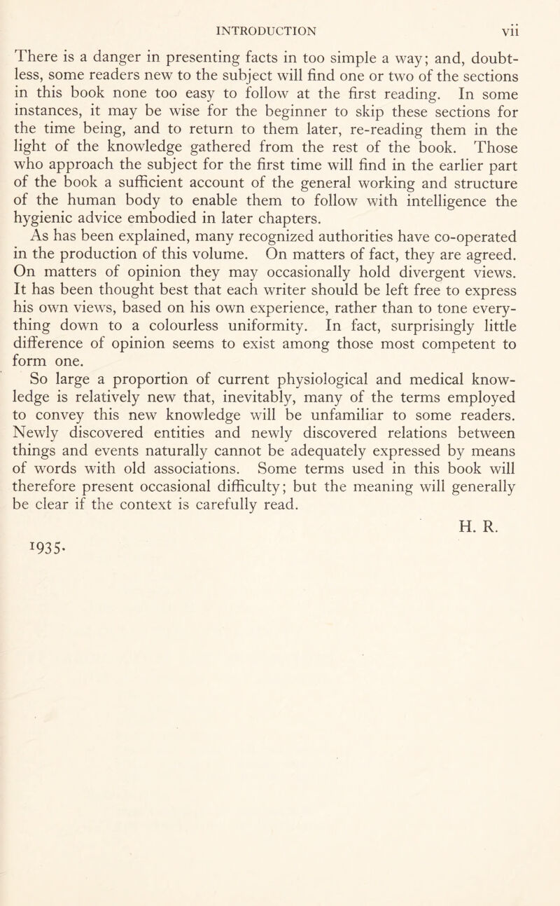 There is a danger in presenting facts in too simple a way; and, doubt¬ less, some readers new to the subject will find one or two of the sections in this book none too easy to follow at the first reading. In some instances, it may be wise for the beginner to skip these sections for the time being, and to return to them later, re-reading them in the light of the knowledge gathered from the rest of the book. Those who approach the subject for the first time will find in the earlier part of the book a sufficient account of the general working and structure of the human body to enable them to follow with intelligence the hygienic advice embodied in later chapters. As has been explained, many recognized authorities have co-operated in the production of this volume. On matters of fact, they are agreed. On matters of opinion they may occasionally hold divergent views. It has been thought best that each writer should be left free to express his own views, based on his own experience, rather than to tone every¬ thing down to a colourless uniformity. In fact, surprisingly little difference of opinion seems to exist among those most competent to form one. So large a proportion of current physiological and medical know¬ ledge is relatively new that, inevitably, many of the terms employed to convey this new knowledge will be unfamiliar to some readers. Newly discovered entities and newly discovered relations between things and events naturally cannot be adequately expressed by means of wrords with old associations. Some terms used in this book will therefore present occasional difficulty; but the meaning will generally be clear if the context is carefully read. H. R.