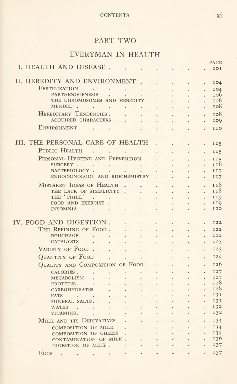 PART TWO EVERYMAN IN HEALTH PAGE I. HEALTH AND DISEASE.ioi II. HEREDITY AND ENVIRONMENT.I04 Fertilization . . . . . . . .104 PARTHENOGENESIS . . . . . . . Io6 THE CHROMOSOMES AND HEREDITY . . . . Io6 MENDEL ......... 108 Hereditary Tendencies. . . . . . .108 ACQUIRED CHARACTERS . . . . . . IO9 Environment . . . . . . . .no III. THE PERSONAL CARE OF HEALTH . . . .115 Public Health . . . . . . . 115 Personal Hygiene and Prevention . . . .115 SURGERY . . . . . . . . .116 BACTERIOLOGY . . . . . . . . 117 ENDOCRINOLOGY AND BIOCHEMISTRY . . . . 117 Mistaken Ideas of Health . . . . . .118 the lack of simplicity . . . . . .118 THE ‘chill’ . . . . . . . .119 FOOD AND EXERCISE . . . . . . . 119 INSOMNIA . . . . . . . .120 IV. FOOD AND DIGESTION. .122 The Refining of Food . . . . . . .122 ROUGHAGE . . . . . . . .122 CATALYSTS . . . . . . . .123 Variety of Food . . . . . . . -123 Quantity of Food . . . . . . .125 Quality and Composition of Food . . . .126 CALORIES . . . . . . . . .127 METABOLISM . . . . . • • .127 PROTEINS. . . . * • • • .128 CARBOHYDRATES . . - . • • .128 FATS . . . • • . • • 131 MINERAL SALTS. . . • • • • 131 WATER . . . • • • • • -132 VITAMINS. . . • • • • • .132 Milk and its Derivatives . . . . • • i 34- composition OF MILK . . . . • .134 COMPOSITION OF CHEESE . . . . • -135 CONTAMINATION OF MILK . . . . . .136 DIGESTION OF MILK . . . • • • *137 137 Eggs