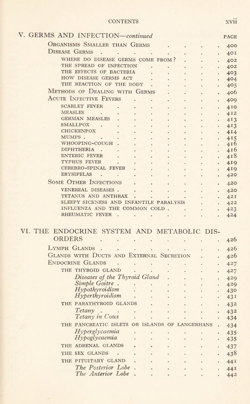 V. GERMS AND INFECTION—continued page Organisms Smaller than Germs .... 400 Disease Germs . . . . . . . .401 where do disease germs come from ? . . . 402 THE SPREAD OF INFECTION ..... 402 THE EFFECTS OF BACTERIA ..... 403 HOW DISEASE GERMS ACT ..... 404 THE REACTION OF THE BODY . . . . 40 ^ Methods of Dealing with Germs .... 406 Acute Infective Fevers ...... 409 scarlet fever ....... 410 MEASLES . . . . . . . .412 GERMAN MEASLES . . . . . . -413 SMALLPOX . . . . . . . .413 CHICKENPOX ....... 414 MUMPS . . . . . . . . .415 WHOOPING-COUGH . . . . . . .416 DIPHTHERIA . . . . . . . .416 ENTERIC FEVER . . . . . . . 418 TYPHUS FEVER . . . . . . . 419 CEREBRO-SPINAL FEVER . . . . . 419 ERYSIPELAS ........ 42O Some Other Infections ...... 420 VENEREAL DISEASES ....... 42O TETANUS AND ANTHRAX . . . . . . 421 SLEEPY SICKNESS AND INFANTILE PARALYSIS . . 422 INFLUENZA AND THE COMMON COLD .... 423 RHEUMATIC FEVER ....... 424 VI. THE ENDOCRINE SYSTEM AND METABOLIC DIS¬ ORDERS . . . . . . . . 426 Lymph Glands ........ 426 Glands with Ducts and External Secretion . .426 Endocrine Glands ....... 427 THE THYROID GLAND ...... 427 Diseases of the Thyroid Gland . . . .429 Simple Goitre ....... 429 Hypothyroidism . . . . . .430 Hyperthyroidism . . . . . .431 THE PARATHYROID GLANDS . . . . -432 Tetany ........ 432 Tetany in Cows ...... 434 THE PANCREATIC ISLETS OR ISLANDS OF LANGERHANS . 434 Hyperglycaemia . . . . . .435 Hypoglycaemia . . . . . .435 THE ADRENAL GLANDS ...... 437 THE SEX GLANDS ....... 438 THE PITUITARY GLAND . . . . . -441 The Posterior Lobe . . . . . .441 The Anterior Lobe ...... 442
