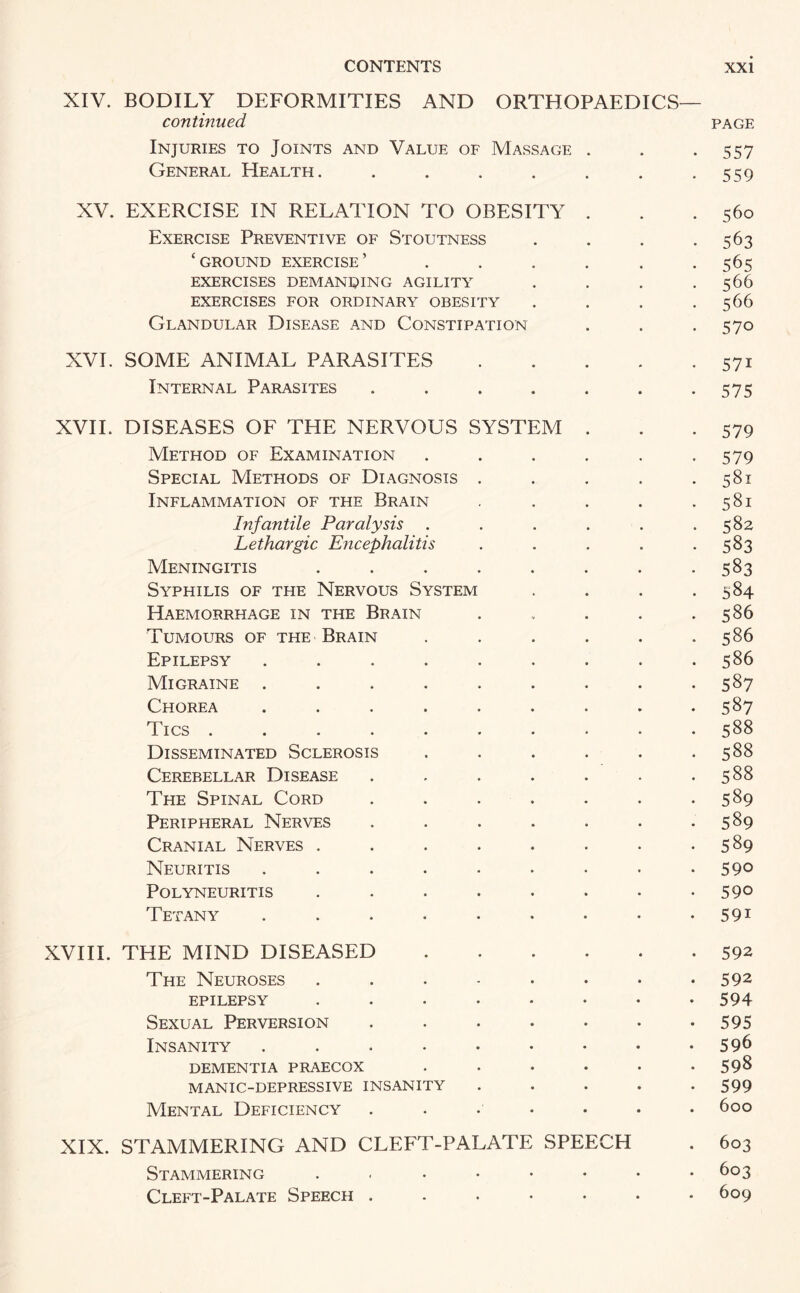 XIV. BODILY DEFORMITIES AND ORTHOPAEDICS— continued page Injuries to Joints and Value of Massage . . .557 General Health. . . . . . . .559 XV. EXERCISE IN RELATION TO OBESITY . . .560 Exercise Preventive of Stoutness . . . .563 ‘ground exercise’ ...... 565 EXERCISES DEMANDING AGILITY . . . .566 EXERCISES FOR ORDINARY OBESITY . . . .566 Glandular Disease and Constipation . . . 570 XVI. SOME ANIMAL PARASITES.571 Internal Parasites . . . . . . -575 XVII. DISEASES OF THE NERVOUS SYSTEM . . .579 Method of Examination . . . . . -579 Special Methods of Diagnosis . . . . .581 Inflammation of the Brain . . . . .581 Infantile Paralysis . . . . . .582 Lethargic Encephalitis . . . . .583 Meningitis . . . . . . . -583 Syphilis of the Nervous System . . . .584 Haemorrhage in the Brain . . . . .586 Tumours of the Brain . . . . . .586 Epilepsy ......... 586 Migraine ......... 587 Chorea . . . . . . . . .587 Tics.588 Disseminated Sclerosis . . . . . .588 Cerebellar Disease . . . . . . .588 The Spinal Cord . . . . . . -589 Peripheral Nerves . . . . . . .589 Cranial Nerves . . . . . . . *589 Neuritis . . . . . . • . 59° Polyneuritis . . . . . . • -59° Tetany . . . . • . • • • 591 XVIII. THE MIND DISEASED.592 The Neuroses ........ 592 epilepsy ........ 594 Sexual Perversion . . . . • • -595 Insanity ....•••«• 59^ dementia praecox . . . . • .598 MANIC-DEPRESSIVE INSANITY ..... 599 Mental Deficiency ....... 600 XIX. STAMMERING AND CLEFT-PALATE SPEECH . 603 Stammering . . • • • • • -603 Cleft-Palate Speech ....... 609