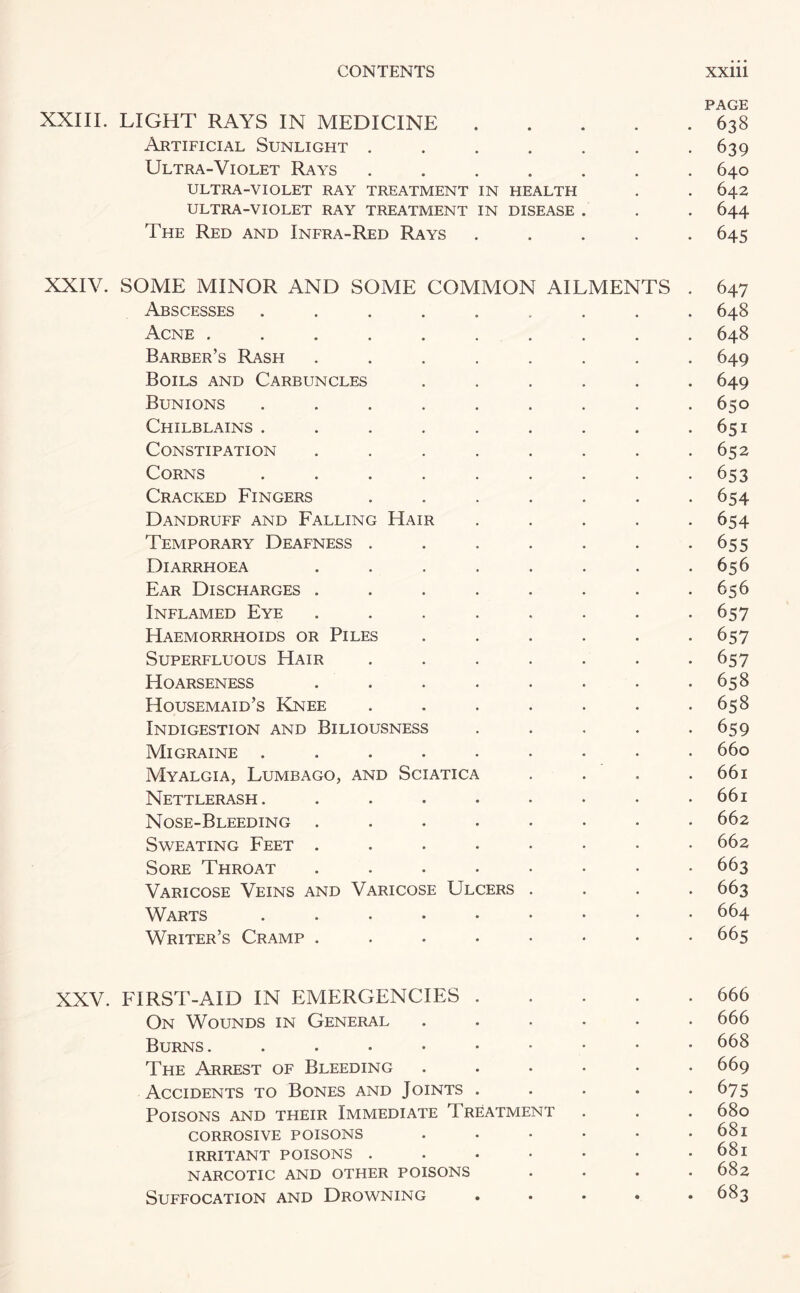 PAGE XXIII. LIGHT RAYS IN MEDICINE.638 Artificial Sunlight ....... 639 Ultra-Violet Rays ....... 640 ULTRA-VIOLET RAY TREATMENT IN HEALTH . . 642 ULTRA-VIOLET RAY TREATMENT IN DISEASE . . . 644 The Red and Infra-Red Rays ..... 645 XXIV. SOME MINOR AND SOME COMMON AILMENTS . 647 Abscesses ......... 648 Acne .......... 648 Barber’s Rash ........ 649 Boils and Carbuncles ...... 649 Bunions . . . . . . . . .650 Chilblains . . . . . . . . .651 Constipation . . . . . . . .652 Corns . . . . . . . . -653 Cracked Fingers ....... 654 Dandruff and Falling Hair . . . . -654 Temporary Deafness . . . . . . -655 Diarrhoea ........ 656 Ear Discharges . . . . . . . .656 Inflamed Eye ........ 657 Haemorrhoids or Piles ...... 657 Superfluous Hair . . . . . . -657 Hoarseness . . . . . . . -658 Housemaid’s Knee . . . . . . -658 Indigestion and Biliousness . . . . -659 Migraine ......... 660 Myalgia, Lumbago, and Sciatica . . . .661 Nettlerash. . . • • • • • .661 Nose-Bleeding ........ 662 Sweating Feet ........ 662 Sore Throat ........ 663 Varicose Veins and Varicose Ulcers .... 663 Warts 664 Writer’s Cramp ....•••• 665 XXV. FIRST-AID IN EMERGENCIES.666 On Wounds in General ...... 666 Burns. ...•••••• 668 The Arrest of Bleeding.669 Accidents to Bones and Joints . . . . -675 Poisons and their Immediate Treatment . . . 680 CORROSIVE POISONS . • • • • . 68l IRRITANT POISONS . . • • • • . 68l NARCOTIC AND OTHER POISONS .... 682 Suffocation and Drowning ..... 683