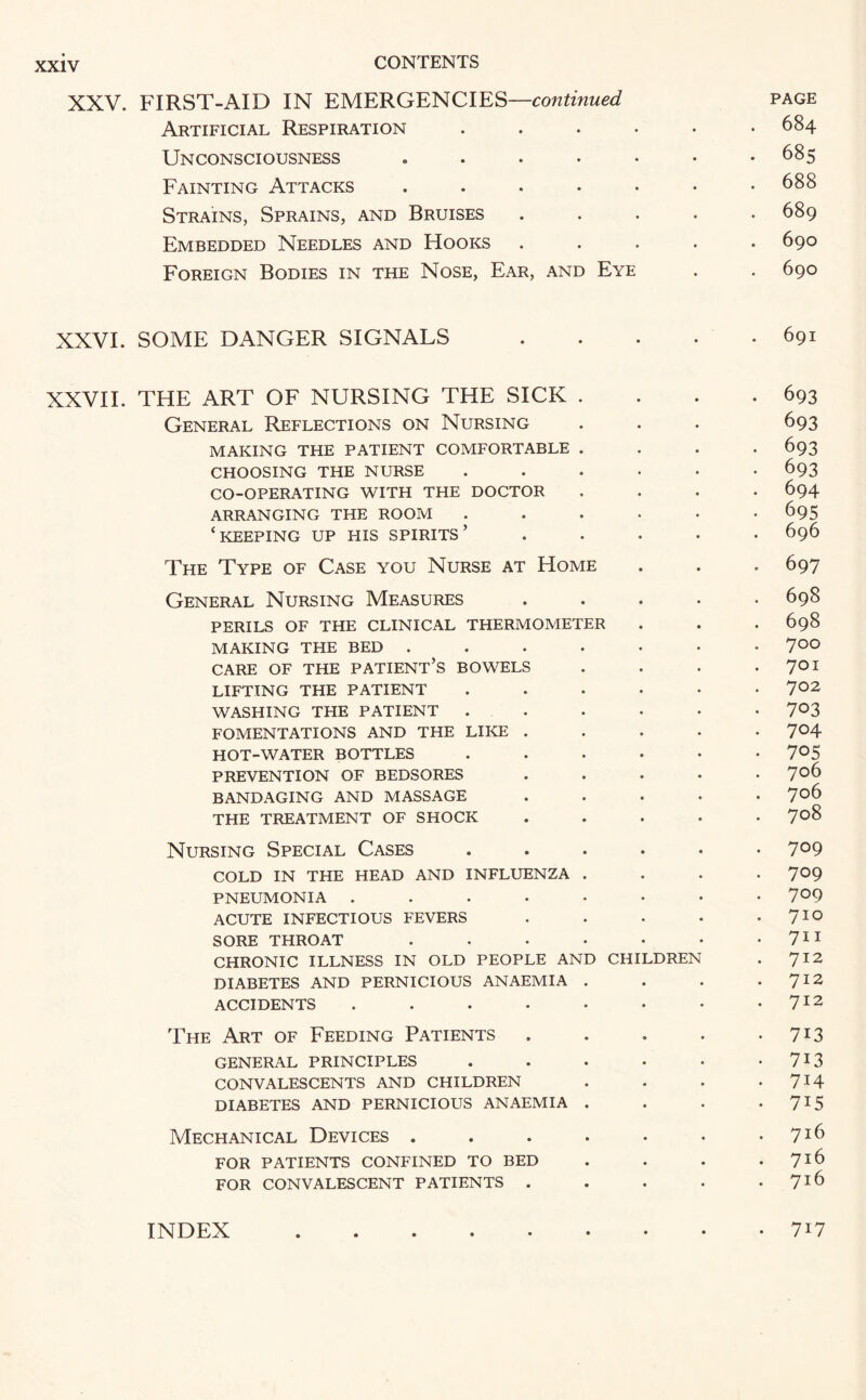 XXV. FIRST-AID IN EMERGENCIES—continued page Artificial Respiration ...... 684 Unconsciousness . . . . • • -685 Fainting Attacks ....... 688 Strains, Sprains, and Bruises ..... 689 Embedded Needles and Hooks ..... 690 Foreign Bodies in the Nose, Ear, and Eye . . 690 XXVI. SOME DANGER SIGNALS.691 XXVII. THE ART OF NURSING THE SICK . . . .693 General Reflections on Nursing . . . 693 MAKING THE PATIENT COMFORTABLE .... 693 CHOOSING THE NURSE ...... 693 CO-OPERATING WITH THE DOCTOR .... 694 ARRANGING THE ROOM ...... 695 ‘KEEPING UP HIS spirits’ ..... 696 The Type of Case you Nurse at Home . . . 697 General Nursing Measures ..... 698 PERILS OF THE CLINICAL THERMOMETER . . . 698 MAKING THE BED ....... 7°° CARE OF THE PATIENT’S BOWELS . . . • 7° I LIFTING THE PATIENT . . . • • 7°2 WASHING THE PATIENT ...... 7°3 FOMENTATIONS AND THE LIKE ..... 704 HOT-WATER BOTTLES ...... 7°5 PREVENTION OF BEDSORES . . . • .706 BANDAGING AND MASSAGE ..... 7°6 THE TREATMENT OF SHOCK . . . . . 708 Nursing Special Cases ...... 7°9 COLD IN THE HEAD AND INFLUENZA . . . 7°9 PNEUMONIA ........ 7°9 ACUTE INFECTIOUS FEVERS . . • • 7IQ SORE THROAT . . • • • • 711 CHRONIC ILLNESS IN OLD PEOPLE AND CHILDREN . 712 DIABETES AND PERNICIOUS ANAEMIA . . . 712 ACCIDENTS . . • • • • • .712 The Art of Feeding Patients . . . . 7X3 GENERAL PRINCIPLES . . . • • • 7*3 CONVALESCENTS AND CHILDREN . . . *7*4 DIABETES AND PERNICIOUS ANAEMIA . . . • 7X5 Mechanical Devices . . . . • . .716 FOR PATIENTS CONFINED TO BED . . . .716 FOR CONVALESCENT PATIENTS . . . . .716 INDEX 717