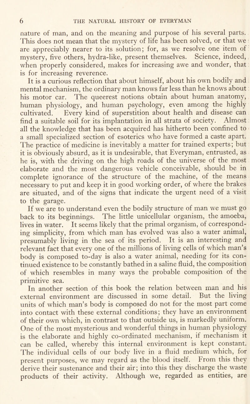 nature of man, and on the meaning and purpose of his several parts. This does not mean that the mystery of life has been solved, or that we are appreciably nearer to its solution; for, as we resolve one item of mystery, five others, hydra-like, present themselves. Science, indeed, when properly considered, makes for increasing awe and wonder, that is for increasing reverence. It is a curious reflection that about himself, about his own bodily and mental mechanism, the ordinary man knows far less than he knows about his motor car. The queerest notions obtain about human anatomy, human physiology, and human psychology, even among the highly cultivated. Every kind of superstition about health and disease can find a suitable soil for its implantation in all strata of society. Almost all the knowledge that has been acquired has hitherto been confined to a small specialized section of esoterics who have formed a caste apart. The practice of medicine is inevitably a matter for trained experts; but it is obviously absurd, as it is undesirable, that Everyman, entrusted, as he is, with the driving on the high roads of the universe of the most elaborate and the most dangerous vehicle conceivable, should be in complete ignorance of the structure of the machine, of the means necessary to put and keep it in good working order, of where the brakes are situated, and of the signs that indicate the urgent need of a visit to the garage. If we are to understand even the bodily structure of man we must go back to its beginnings. The little unicellular organism, the amoeba, lives in water. It seems likely that the primal organism, of correspond¬ ing simplicity, from which man has evolved was also a water animal, presumably living in the sea of its period. It is an interesting and relevant fact that every one of the millions of living cells of which man’s body is composed to-day is also a water animal, needing for its con¬ tinued existence to be constantly bathed in a saline fluid, the composition of which resembles in many ways the probable composition of the primitive sea. In another section of this book the relation between man and his external environment are discussed in some detail. But the living units of which man’s body is composed do not for the most part come into contact with these external conditions; they have an environment of their own which, in contrast to that outside us, is markedly uniform. One of the most mysterious and wonderful things in human physiology is the elaborate and highly co-ordinated mechanism, if mechanism it can be called, whereby this internal environment is kept constant. The individual cells of our body live in a fluid medium which, for present purposes, we may regard as the blood itself, brom this they derive their sustenance and their air; into this they discharge the waste products of their activity. Although we, regarded as entities, are