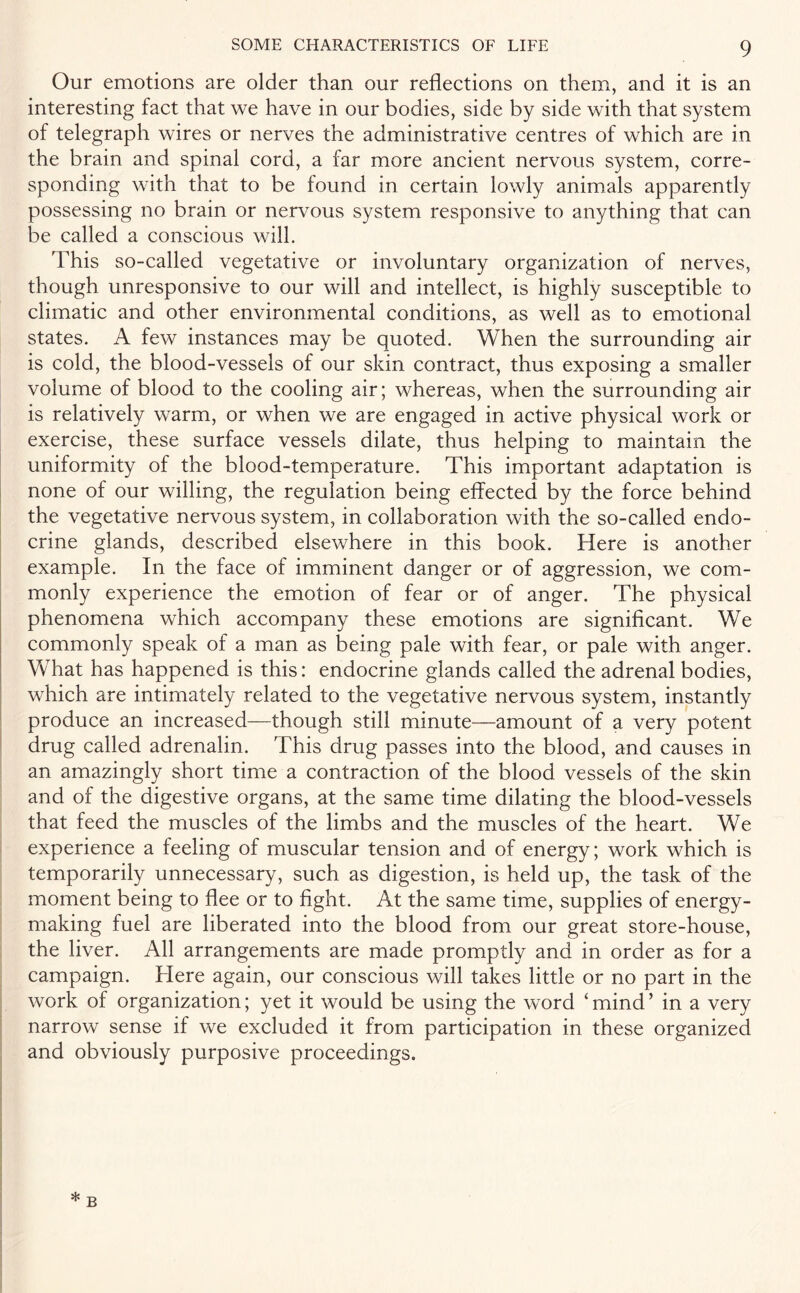 Our emotions are older than our reflections on them, and it is an interesting fact that we have in our bodies, side by side with that system of telegraph wires or nerves the administrative centres of which are in the brain and spinal cord, a far more ancient nervous system, corre¬ sponding with that to be found in certain lowly animals apparently possessing no brain or nervous system responsive to anything that can be called a conscious will. This so-called vegetative or involuntary organization of nerves, though unresponsive to our will and intellect, is highly susceptible to climatic and other environmental conditions, as well as to emotional states. A few instances may be quoted. When the surrounding air is cold, the blood-vessels of our skin contract, thus exposing a smaller volume of blood to the cooling air; whereas, when the surrounding air is relatively warm, or when we are engaged in active physical work or exercise, these surface vessels dilate, thus helping to maintain the uniformity of the blood-temperature. This important adaptation is none of our willing, the regulation being effected by the force behind the vegetative nervous system, in collaboration with the so-called endo¬ crine glands, described elsewhere in this book. Here is another example. In the face of imminent danger or of aggression, we com¬ monly experience the emotion of fear or of anger. The physical phenomena which accompany these emotions are significant. We commonly speak of a man as being pale with fear, or pale with anger. What has happened is this: endocrine glands called the adrenal bodies, which are intimately related to the vegetative nervous system, instantly produce an increased—though still minute—amount of a very potent drug called adrenalin. This drug passes into the blood, and causes in an amazingly short time a contraction of the blood vessels of the skin and of the digestive organs, at the same time dilating the blood-vessels that feed the muscles of the limbs and the muscles of the heart. We experience a feeling of muscular tension and of energy; work which is temporarily unnecessary, such as digestion, is held up, the task of the moment being to flee or to fight. At the same time, supplies of energy¬ making fuel are liberated into the blood from our great store-house, the liver. All arrangements are made promptly and in order as for a campaign. Here again, our conscious will takes little or no part in the work of organization; yet it would be using the word ‘ mind ’ in a very narrow sense if we excluded it from participation in these organized and obviously purposive proceedings. * b