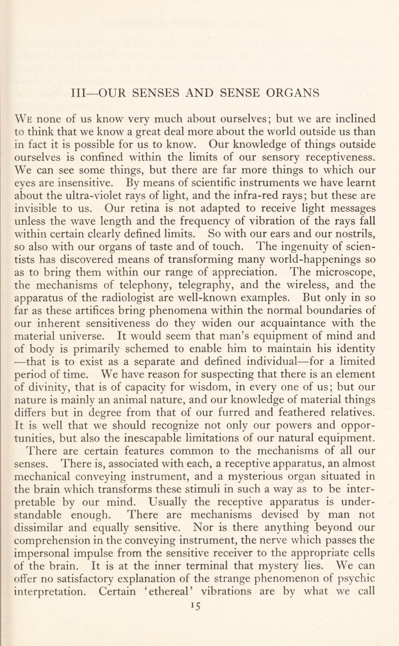 Ill—OUR SENSES AND SENSE ORGANS We none of us know very much about ourselves; but we are inclined to think that we know a great deal more about the world outside us than in fact it is possible for us to know. Our knowledge of things outside ourselves is confined within the limits of our sensory receptiveness. We can see some things, but there are far more things to which our eyes are insensitive. By means of scientific instruments we have learnt about the ultra-violet rays of light, and the infra-red rays; but these are invisible to us. Our retina is not adapted to receive light messages unless the wave length and the frequency of vibration of the rays fall within certain clearly defined limits. So with our ears and our nostrils, so also with our organs of taste and of touch. The ingenuity of scien¬ tists has discovered means of transforming many world-happenings so as to bring them within our range of appreciation. The microscope, the mechanisms of telephony, telegraphy, and the wireless, and the apparatus of the radiologist are well-known examples. But only in so far as these artifices bring phenomena within the normal boundaries of our inherent sensitiveness do they widen our acquaintance with the material universe. It would seem that man’s equipment of mind and of body is primarily schemed to enable him to maintain his identity —that is to exist as a separate and defined individual—for a limited period of time. We have reason for suspecting that there is an element of divinity, that is of capacity for wisdom, in every one of us; but our nature is mainly an animal nature, and our knowledge of material things differs but in degree from that of our furred and feathered relatives. It is well that we should recognize not only our powers and oppor¬ tunities, but also the inescapable limitations of our natural equipment. There are certain features common to the mechanisms of all our senses. There is, associated with each, a receptive apparatus, an almost mechanical conveying instrument, and a mysterious organ situated in the brain which transforms these stimuli in such a way as to be inter¬ pretable by our mind. Usually the receptive apparatus is under¬ standable enough. There are mechanisms devised by man not dissimilar and equally sensitive. Nor is there anything beyond our comprehension in the conveying instrument, the nerve which passes the impersonal impulse from the sensitive receiver to the appropriate cells of the brain. It is at the inner terminal that mystery lies. We can offer no satisfactory explanation of the strange phenomenon of psychic interpretation. Certain ‘ethereal’ vibrations are by what we call i5