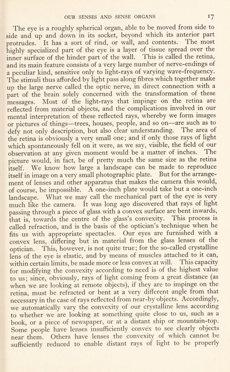 The eye is a roughly spherical organ, able to be moved from side to side and up and down in its socket, beyond which its anterior part protrudes. It has a sort of rind, or wall, and contents. The most highly specialized part of the eye is a layer of tissue spread over the inner surface of the hinder part of the wall. This is called the retina, and its main feature consists of a very large number of nerve-endings of a peculiar kind, sensitive only to light-rays of varying wave-frequency. The stimuli thus afforded by light pass along fibres which together make up the large nerve called the optic nerve, in direct connection with a part of the brain solely concerned with the transformation of these messages. Most of the light-rays that impinge on the retina are reflected from material objects, and the complications involved in our mental interpretation of these reflected rays, whereby we form images or pictures of things—trees, houses, people, and so on—are such as to defy not only description, but also clear understanding. The area of the retina is obviously a very small one; and if only those rays of light which spontaneously fell on it were, as we say, visible, the field of our observation at any given moment would be a matter of inches. The picture would, in fact, be of pretty much the same size as the retina itself. We know how large a landscape can be made to reproduce itself in image on a very small photographic plate. But for the arrange¬ ment of lenses and other apparatus that makes the camera this would, of course, be impossible. A one-inch plate would take but a one-inch landscape. What we may call the mechanical part of the eye is very much like the camera. It was long ago discovered that rays of light passing through a piece of glass with a convex surface are bent inwards, that is, towards the centre of the glass’s convexity. This process is called refraction, and is the basis of the optician’s technique when he fits us with appropriate spectacles. Our eyes are furnished with a convex lens, differing but in material from the glass lenses of the optician. This, however, is not quite true; for the so-called crystalline lens of the eye is elastic, and by means of muscles attached to it can, within certain limits, be made more or less convex at will. This capacity for modifying the convexity according to need is of the highest value to us; since, obviously, rays of light coming from a great distance (as when we are looking at remote objects), if they are to impinge on the retina, must be refracted or bent at a very different angle from that necessary in the case of rays reflected from near-by objects. Accordingly, we automatically vary the convexity of our crystalline lens according to whether we are looking at something quite close to us, such as a book, or a piece of newspaper, or at a distant ship or mountain-top. Some people have lenses insufficiently convex to see clearly objects near them. Others have lenses the convexity of which cannot be sufficiently reduced to enable distant rays of light to be properly