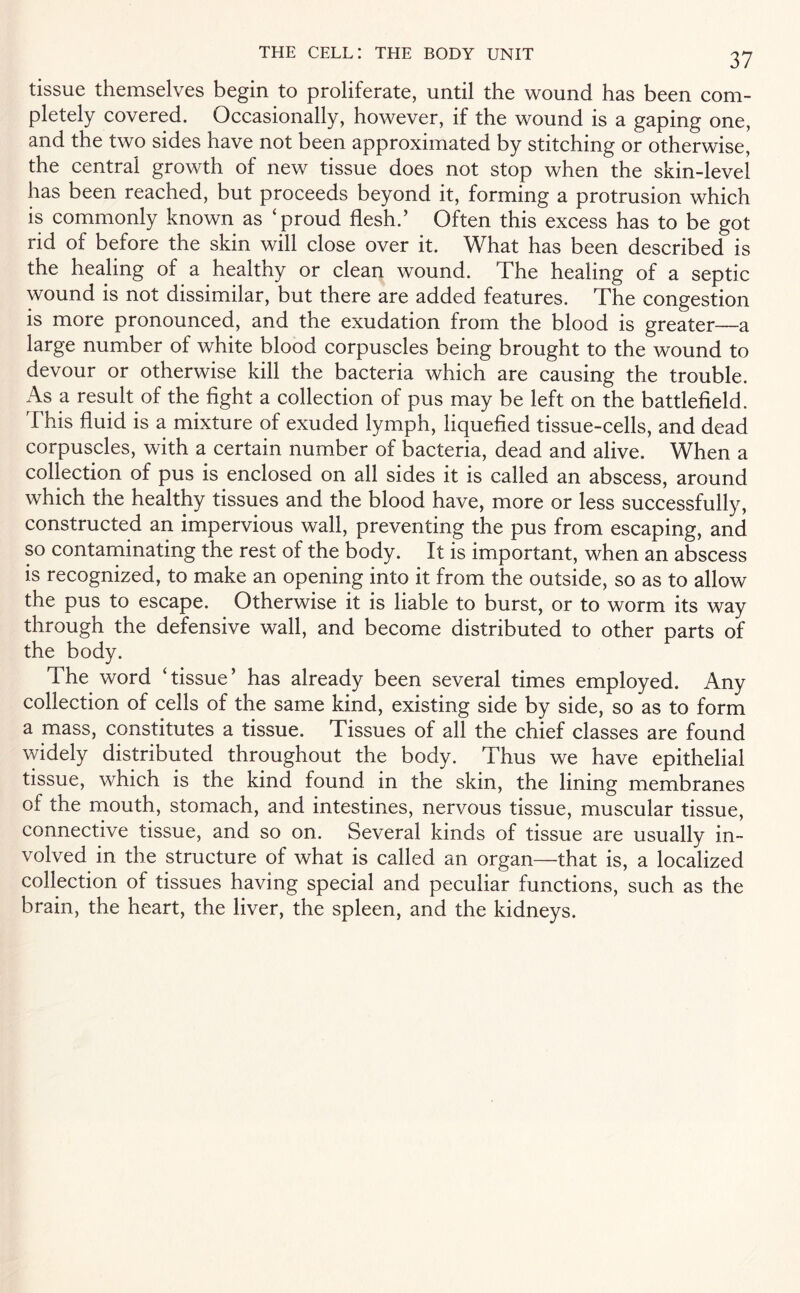 tissue themselves begin to proliferate, until the wound has been com¬ pletely covered. Occasionally, however, if the wound is a gaping one, and the two sides have not been approximated by stitching or otherwise, the central growth of new tissue does not stop when the skin-level has been reached, but proceeds beyond it, forming a protrusion which is commonly known as ‘proud flesh.’ Often this excess has to be got rid of before the skin will close over it. What has been described is the healing of a healthy or clean wound. The healing of a septic wound is not dissimilar, but there are added features. The congestion is more pronounced, and the exudation from the blood is greater—a large number of white blood corpuscles being brought to the wound to devour or otherwise kill the bacteria which are causing the trouble. As a result of the fight a collection of pus may be left on the battlefield. This fluid is a mixture of exuded lymph, liquefied tissue-cells, and dead corpuscles, with a certain number of bacteria, dead and alive. When a collection of pus is enclosed on all sides it is called an abscess, around which the healthy tissues and the blood have, more or less successfully, constructed an impervious wall, preventing the pus from escaping, and so contaminating the rest of the body. It is important, when an abscess is recognized, to make an opening into it from the outside, so as to allow the pus to escape. Otherwise it is liable to burst, or to worm its way through the defensive wall, and become distributed to other parts of the body. The word ‘tissue’ has already been several times employed. Any collection of cells of the same kind, existing side by side, so as to form a mass, constitutes a tissue. Tissues of all the chief classes are found widely distributed throughout the body. Thus we have epithelial tissue, which is the kind found in the skin, the lining membranes of the mouth, stomach, and intestines, nervous tissue, muscular tissue, connective tissue, and so on. Several kinds of tissue are usually in¬ volved in the structure of what is called an organ—that is, a localized collection of tissues having special and peculiar functions, such as the brain, the heart, the liver, the spleen, and the kidneys.